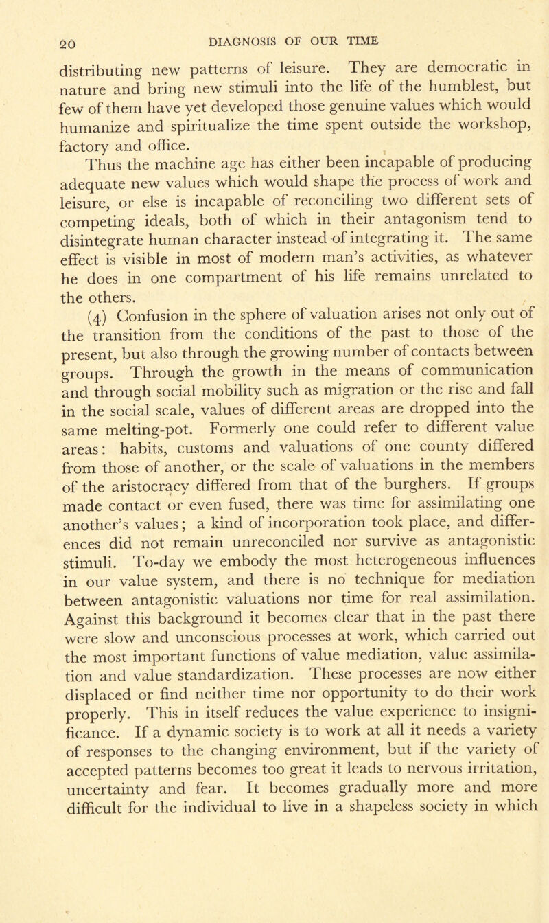 distributing new patterns of leisure. They are democratic in nature and bring new stimuli into the life of the humblest, but few of them have yet developed those genuine values which would humanize and spiritualize the time spent outside the workshop, factory and office. Thus the machine age has either been incapable of producing adequate new values which would shape the process of work and leisure, or else is incapable of reconciling two different sets of competing ideals, both of which in their antagonism tend to disintegrate human character instead of integrating it. The same effect is visible in most of modern man’s activities, as whatever he does in one compartment of his life remains unrelated to the others. (4) Confusion in the sphere of valuation arises not only out of the transition from the conditions of the past to those of the present, but also through the growing number of contacts between groups. Through the growth in the means of communication and through social mobility such as migration or the rise and fall in the social scale, values of different areas are dropped into the same melting-pot. Formerly one could refer to different value areas: habits, customs and valuations of one county differed from those of another, or the scale of valuations in the members of the aristocracy differed from that of the burghers. If groups made contact or even fused, there was time for assimilating one another’s values; a kind of incorporation took place, and differ¬ ences did not remain unreconciled nor survive as antagonistic stimuli. To-day we embody the most heterogeneous influences in our value system, and there is no technique for mediation between antagonistic valuations nor time for real assimilation. Against this background it becomes clear that in the past there were slow and unconscious processes at work, which carried out the most important functions of value mediation, value assimila¬ tion and value standardization. These processes are now either displaced or find neither time nor opportunity to do their work properly. This in itself reduces the value experience to insigni¬ ficance. If a dynamic society is to work at all it needs a variety of responses to the changing environment, but if the variety of accepted patterns becomes too great it leads to nervous irritation, uncertainty and fear. It becomes gradually more and more difficult for the individual to live in a shapeless society in which