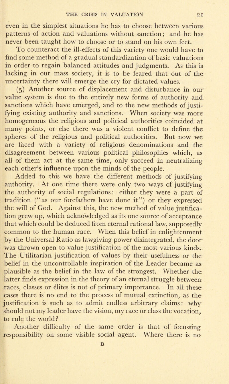 even in the simplest situations he has to choose between various patterns of action and valuations without sanction; and he has never been taught how to choose or to stand on his own feet. To counteract the ill-effects of this variety one would have to find some method of a gradual standardization of basic valuations in order to regain balanced attitudes and judgments. As this is lacking in our mass society, it is to be feared that out of the uncertainty there will emerge the cry for dictated values. (5) Another source of displacement and disturbance in our’ value system is due to the entirely new forms of authority and! sanctions which have emerged, and to the new methods of justi¬ fying existing authority and sanctions. When society was more; homogeneous the religious and political authorities coincided at many points, or else there was a violent conflict to define the spheres of the religious and political authorities. But now we are faced with a variety of religious denominations and the disagreement between various political philosophies which, as all of them act at the same time, only succeed in neutralizing each other’s influence upon the minds of the people. Added to this we have the different methods of justifying authority. At one time there were only two ways of justifying the authority of social regulations: either they were a part of tradition (“as our forefathers have done it”) or they expressed the will of God. Against this, the new method of value justifica¬ tion grew up, which acknowledged as its one source of acceptance that which could be deduced from eternal rational law, supposedly common to the human race. When this belief in enlightenment by the Universal Ratio as lawgiving power disintegrated, the door; was thrown open to value justification of the most various kinds.. The Utilitarian justification of values by their usefulness or the; belief in the uncontrollable inspiration of the Leader became as. plausible as the belief in the law of the strongest. Whether the; latter finds expression in the theory of an eternal struggle between races, classes or elites is not of primary importance. In all these; cases there is no end to the process of mutual extinction, as the; justification is such as to admit endless arbitrary claims: why should not my leader have the vision, my race or class the vocation., to rule the world? Another difficulty of the same order is that of focussing responsibility on some visible social agent. Where there is no B