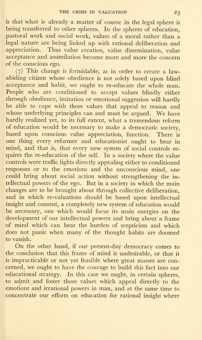 is that what is already a matter of course in the legal sphere is being transferred to other spheres. In the spheres of education, pastoral work and social work, values of a moral rather than a legal nature are being linked up with rational deliberation and appreciation. Thus value creation, value dissemination, value acceptance and assimilation become more and more the concern of the conscious ego. (7) This change is formidable, as in order to create a law- abiding citizen whose obedience is not solely based upon blind acceptance and habit, we ought to re-educate the whole man. People who are conditioned to accept values blindly either through obedience, imitation or emotional suggestion will hardly be able to cope with those values that appeal to reason and whose underlying principles can and must be argued. We have hardly realized yet, to its full extent, what a tremendous reform of education would be necessary to make a democratic society, based upon conscious value appreciation, function. There is one thing every reformer and educationist ought to bear in mind, and that is, that every new system of social controls re¬ quires the re-education of the self. In a society where the value controls were traffic lights directly appealing either to conditioned responses or to the emotions and the unconscious mind, one could bring about social action without strengthening the in¬ tellectual powers of the ego. But in a society in which the main changes are to be brought about through collective deliberation, and in which re-valuations should be based upon intellectual insight and consent, a completely new system of education would be necessary, one which would focus its main energies on the development of our intellectual powers and bring about a frame of mind which can bear the burden of scepticism and which does not panic when many of the thought habits are doomed to vanish. On the other hand, if our present-day democracy comes to the conclusion that this frame of mind is undesirable, or that it is impracticable or not yet feasible where great masses are con¬ cerned, we ought to have the courage to build this fact into our educational strategy. In this case we ought, in certain spheres, to admit and foster those values which appeal directly to the emotions and irrational powers in man, and at the same time to concentrate our efforts on education for rational insight where