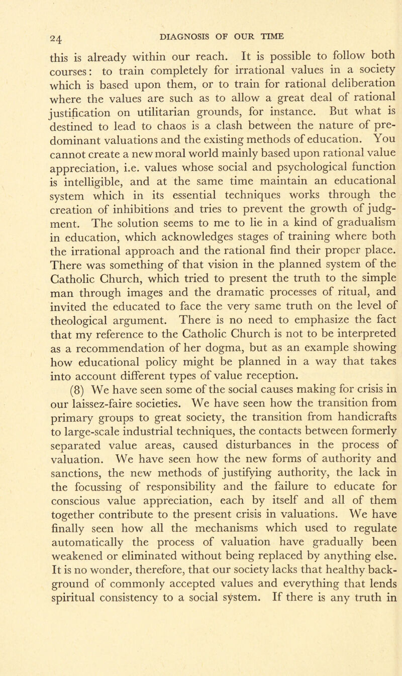 this is already within our reach. It is possible to follow both courses: to train completely for irrational values in a society which is based upon them, or to train for rational deliberation where the values are such as to allow a great deal of rational justification on utilitarian grounds, for instance. But what is destined to lead to chaos is a clash between the nature of pre¬ dominant valuations and the existing methods of education. You cannot create a new moral world mainly based upon rational value appreciation, i.e. values whose social and psychological function is intelligible, and at the same time maintain an educational system which in its essential techniques works through the creation of inhibitions and tries to prevent the growth of judg¬ ment. The solution seems to me to lie in a kind of gradualism in education, which acknowledges stages of training where both the irrational approach and the rational find their proper place. There was something of that vision in the planned system of the Catholic Church, which tried to present the truth to the simple man through images and the dramatic processes of ritual, and invited the educated to face the very same truth on the level of theological argument. There is no need to emphasize the fact that my reference to the Catholic Church is not to be interpreted as a recommendation of her dogma, but as an example showing how educational policy might be planned in a way that takes into account different types of value reception. (8) We have seen some of the social causes making for crisis in our laissez-faire societies. We have seen how the transition from primary groups to great society, the transition from handicrafts to large-scale industrial techniques, the contacts between formerly separated value areas, caused disturbances in the process of valuation. We have seen how the new forms of authority and sanctions, the new methods of justifying authority, the lack in the focussing of responsibility and the failure to educate for conscious value appreciation, each by itself and all of them together contribute to the present crisis in valuations. We have finally seen how all the mechanisms which used to regulate automatically the process of valuation have gradually been weakened or eliminated without being replaced by anything else. It is no wonder, therefore, that our society lacks that healthy back¬ ground of commonly accepted values and everything that lends spiritual consistency to a social system. If there is any truth in