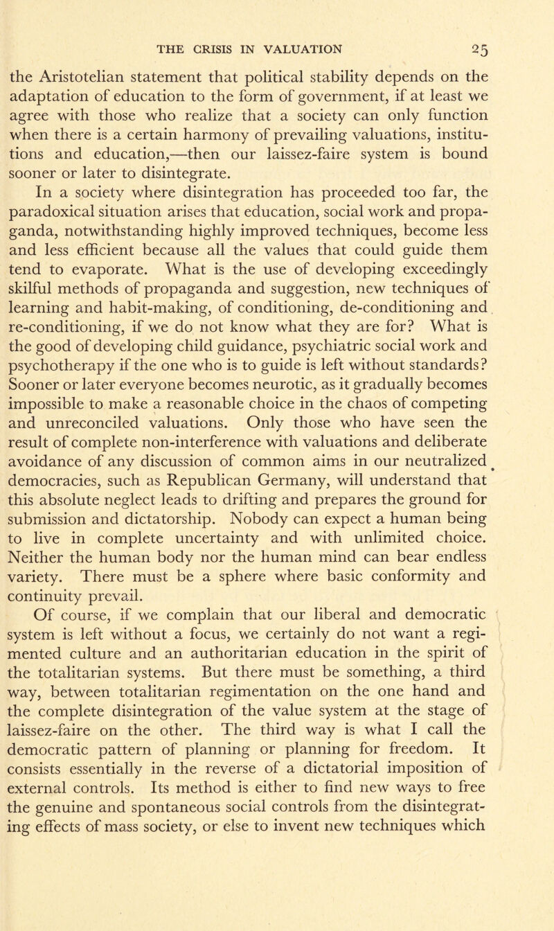 the Aristotelian statement that political stability depends on the adaptation of education to the form of government, if at least we agree with those who realize that a society can only function when there is a certain harmony of prevailing valuations, institu¬ tions and education,—then our laissez-faire system is bound sooner or later to disintegrate. In a society where disintegration has proceeded too far, the paradoxical situation arises that education, social work and propa¬ ganda, notwithstanding highly improved techniques, become less and less efficient because all the values that could guide them tend to evaporate. What is the use of developing exceedingly skilful methods of propaganda and suggestion, new techniques of learning and habit-making, of conditioning, de-conditioning and re-conditioning, if we do not know what they are for? What is the good of developing child guidance, psychiatric social work and psychotherapy if the one who is to guide is left without standards ? Sooner or later everyone becomes neurotic, as it gradually becomes impossible to make a reasonable choice in the chaos of competing and unreconciled valuations. Only those who have seen the result of complete non-interference with valuations and deliberate avoidance of any discussion of common aims in our neutralized. democracies, such as Republican Germany, will understand that this absolute neglect leads to drifting and prepares the ground for submission and dictatorship. Nobody can expect a human being to live in complete uncertainty and with unlimited choice. Neither the human body nor the human mind can bear endless variety. There must be a sphere where basic conformity and continuity prevail. Of course, if we complain that our liberal and democratic system is left without a focus, we certainly do not want a regi¬ mented culture and an authoritarian education in the spirit of the totalitarian systems. But there must be something, a third way, between totalitarian regimentation on the one hand and the complete disintegration of the value system at the stage of laissez-faire on the other. The third way is what I call the democratic pattern of planning or planning for freedom. It consists essentially in the reverse of a dictatorial imposition of external controls. Its method is either to find new ways to free the genuine and spontaneous social controls from the disintegrat¬ ing effects of mass society, or else to invent new techniques which