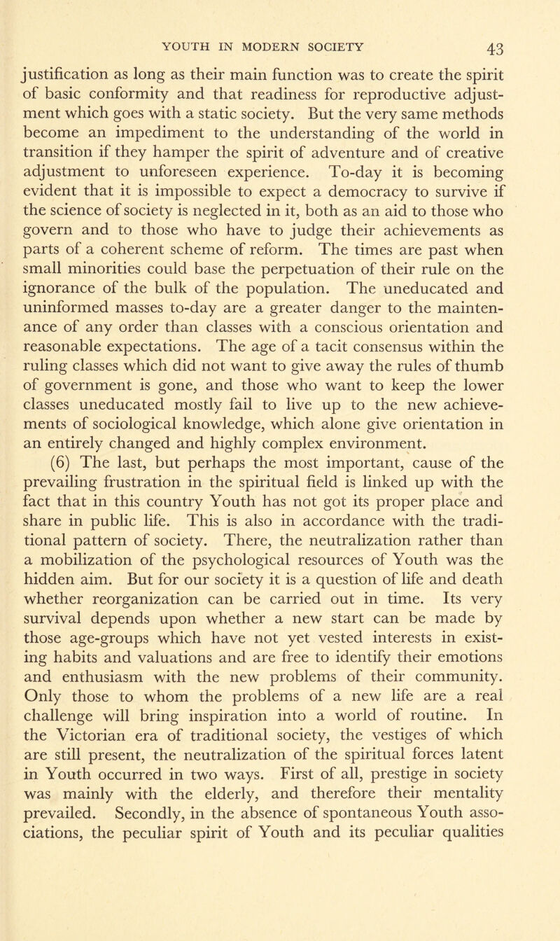 justification as long as their main function was to create the spirit of basic conformity and that readiness for reproductive adjust¬ ment which goes with a static society. But the very same methods become an impediment to the understanding of the world in transition if they hamper the spirit of adventure and of creative adjustment to unforeseen experience. To-day it is becoming evident that it is impossible to expect a democracy to survive if the science of society is neglected in it, both as an aid to those who govern and to those who have to judge their achievements as parts of a coherent scheme of reform. The times are past when small minorities could base the perpetuation of their rule on the ignorance of the bulk of the population. The uneducated and uninformed masses to-day are a greater danger to the mainten¬ ance of any order than classes with a conscious orientation and reasonable expectations. The age of a tacit consensus within the ruling classes which did not want to give away the rules of thumb of government is gone, and those who want to keep the lower classes uneducated mostly fail to live up to the new achieve¬ ments of sociological knowledge, which alone give orientation in an entirely changed and highly complex environment. (6) The last, but perhaps the most important, cause of the prevailing frustration in the spiritual field is linked up with the fact that in this country Youth has not got its proper place and share in public life. This is also in accordance with the tradi¬ tional pattern of society. There, the neutralization rather than a mobilization of the psychological resources of Youth was the hidden aim. But for our society it is a question of life and death whether reorganization can be carried out in time. Its very survival depends upon whether a new start can be made by those age-groups which have not yet vested interests in exist¬ ing habits and valuations and are free to identify their emotions and enthusiasm with the new problems of their community. Only those to whom the problems of a new life are a real challenge will bring inspiration into a world of routine. In the Victorian era of traditional society, the vestiges of which are still present, the neutralization of the spiritual forces latent in Youth occurred in two ways. First of all, prestige in society was mainly with the elderly, and therefore their mentality prevailed. Secondly, in the absence of spontaneous Youth asso¬ ciations, the peculiar spirit of Youth and its peculiar qualities