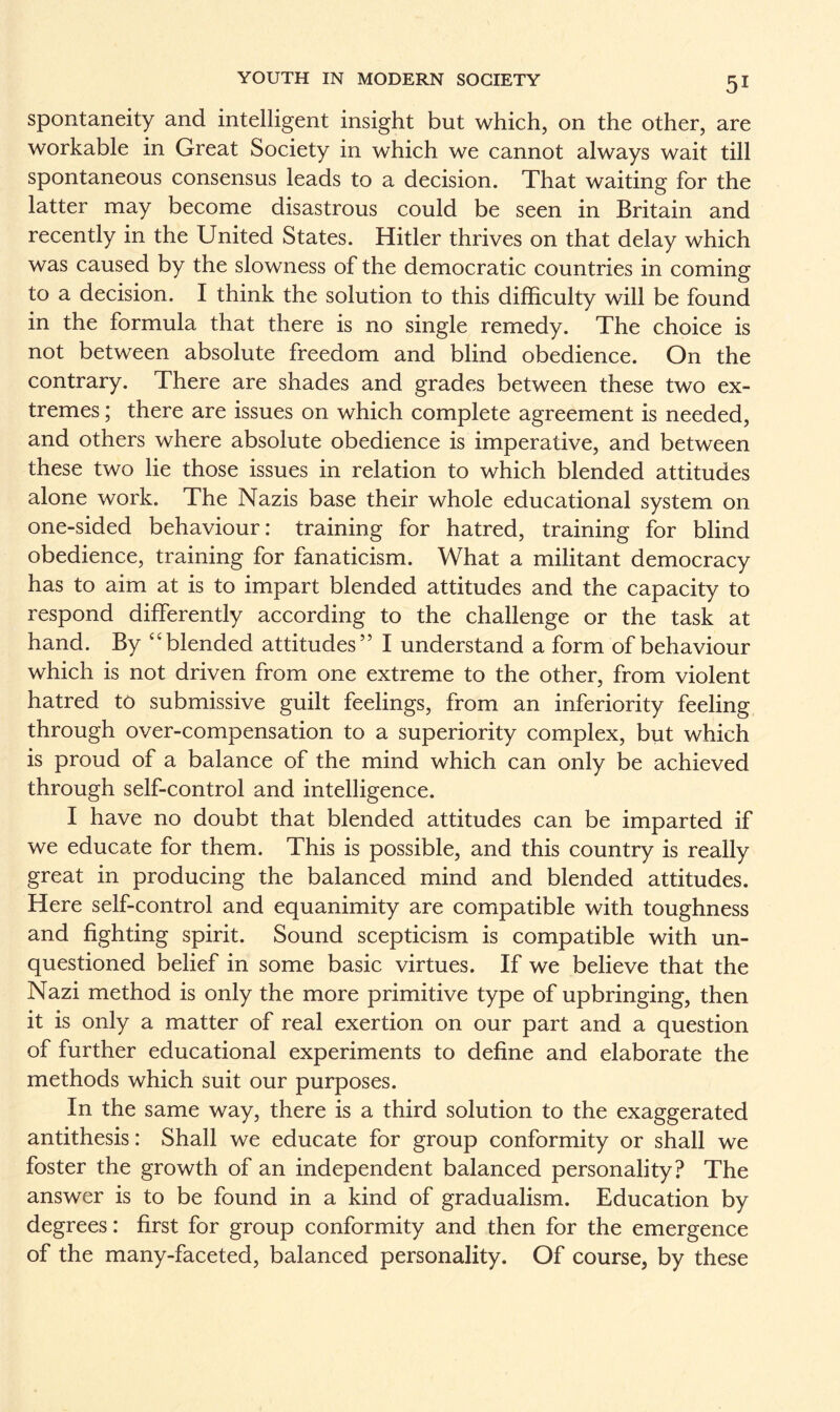 spontaneity and intelligent insight but which, on the other, are workable in Great Society in which we cannot always wait till spontaneous consensus leads to a decision. That waiting for the latter may become disastrous could be seen in Britain and recently in the United States. Hitler thrives on that delay which was caused by the slowness of the democratic countries in coming to a decision. I think the solution to this difficulty will be found in the formula that there is no single remedy. The choice is not between absolute freedom and blind obedience. On the contrary. There are shades and grades between these two ex¬ tremes ; there are issues on which complete agreement is needed, and others where absolute obedience is imperative, and between these two lie those issues in relation to which blended attitudes alone work. The Nazis base their whole educational system on one-sided behaviour: training for hatred, training for blind obedience, training for fanaticism. What a militant democracy has to aim at is to impart blended attitudes and the capacity to respond differently according to the challenge or the task at hand. By “blended attitudes” I understand a form of behaviour which is not driven from one extreme to the other, from violent hatred to submissive guilt feelings, from an inferiority feeling through over-compensation to a superiority complex, but which is proud of a balance of the mind which can only be achieved through self-control and intelligence. I have no doubt that blended attitudes can be imparted if we educate for them. This is possible, and this country is really great in producing the balanced mind and blended attitudes. Here self-control and equanimity are compatible with toughness and fighting spirit. Sound scepticism is compatible with un¬ questioned belief in some basic virtues. If we believe that the Nazi method is only the more primitive type of upbringing, then it is only a matter of real exertion on our part and a question of further educational experiments to define and elaborate the methods which suit our purposes. In the same way, there is a third solution to the exaggerated antithesis: Shall we educate for group conformity or shall we foster the growth of an independent balanced personality? The answer is to be found in a kind of gradualism. Education by degrees: first for group conformity and then for the emergence of the many-faceted, balanced personality. Of course, by these