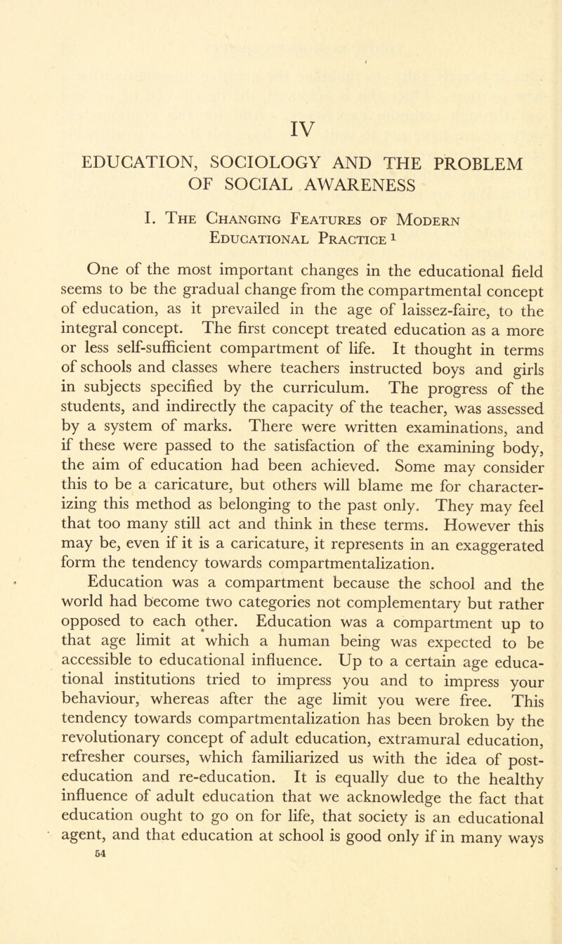 IV EDUCATION, SOCIOLOGY AND THE PROBLEM OF SOCIAL AWARENESS I. The Changing Features of Modern Educational Practice 1 One of the most important changes in the educational field seems to be the gradual change from the compartmental concept of education, as it prevailed in the age of laissez-faire, to the integral concept. The first concept treated education as a more or less self-sufficient compartment of life. It thought in terms of schools and classes where teachers instructed boys and girls in subjects specified by the curriculum. The progress of the students, and indirectly the capacity of the teacher, was assessed by a system of marks. There were written examinations, and if these were passed to the satisfaction of the examining body, the aim of education had been achieved. Some may consider this to be a caricature, but others will blame me for character¬ izing this method as belonging to the past only. They may feel that too many still act and think in these terms. However this may be, even if it is a caricature, it represents in an exaggerated form the tendency towards compartmentalization. Education was a compartment because the school and the world had become two categories not complementary but rather opposed to each other. Education was a compartment up to that age limit at which a human being was expected to be accessible to educational influence. Up to a certain age educa¬ tional institutions tried to impress you and to impress your behaviour, whereas after the age limit you were free. This tendency towards compartmentalization has been broken by the revolutionary concept of adult education, extramural education, refresher courses, which familiarized us with the idea of post¬ education and re-education. It is equally due to the healthy influence of adult education that we acknowledge the fact that education ought to go on for life, that society is an educational agent, and that education at school is good only if in many ways