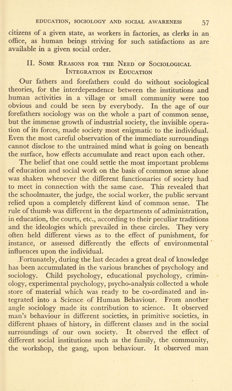 citizens of a given state, as workers in factories, as clerks in an office, as human beings striving for such satisfactions as are available in a given social order. II. Some Reasons for the Need of Sociological Integration in Education Our fathers and forefathers could do without sociological theories, for the interdependence between the institutions and human activities in a village or small community were too obvious and could be seen by everybody. In the age of our forefathers sociology was on the whole a part of common sense, but the immense growth of industrial society, the invisible opera¬ tion of its forces, made society most enigmatic to the individual. Even the most careful observation of the immediate surroundings cannot disclose to the untrained mind what is going on beneath the surface, how effects accumulate and react upon each other. The belief that one could settle the most important problems of education and social work on the basis of common sense alone was shaken whenever the different functionaries of society had to meet in connection with the same case. This revealed that the schoolmaster, the judge, the social worker, the public servant relied upon a completely different kind of common sense. The rule of thumb was different in the departments of administration, in education, the courts, etc., according to their peculiar traditions and the ideologies which prevailed in these circles. They very often held different views as to the effect of punishment, for instance, or assessed differently the effects of environmental ’ influences upon the individual. Fortunately, during the last decades a great deal of knowledge has been accumulated in the various branches of psychology and sociology. Child psychology, educational psychology, crimin¬ ology, experimental psychology, psycho-analysis collected a whole store of material which was ready to be co-ordinated and in¬ tegrated into a Science of Human Behaviour. From another angle sociology made its contribution to science. It observed man’s behaviour in different societies, in primitive societies, in different phases of history, in different classes and in the social surroundings of our own society. It observed the effect of different social institutions such as the family, the community, the workshop, the gang, upon behaviour. It observed man