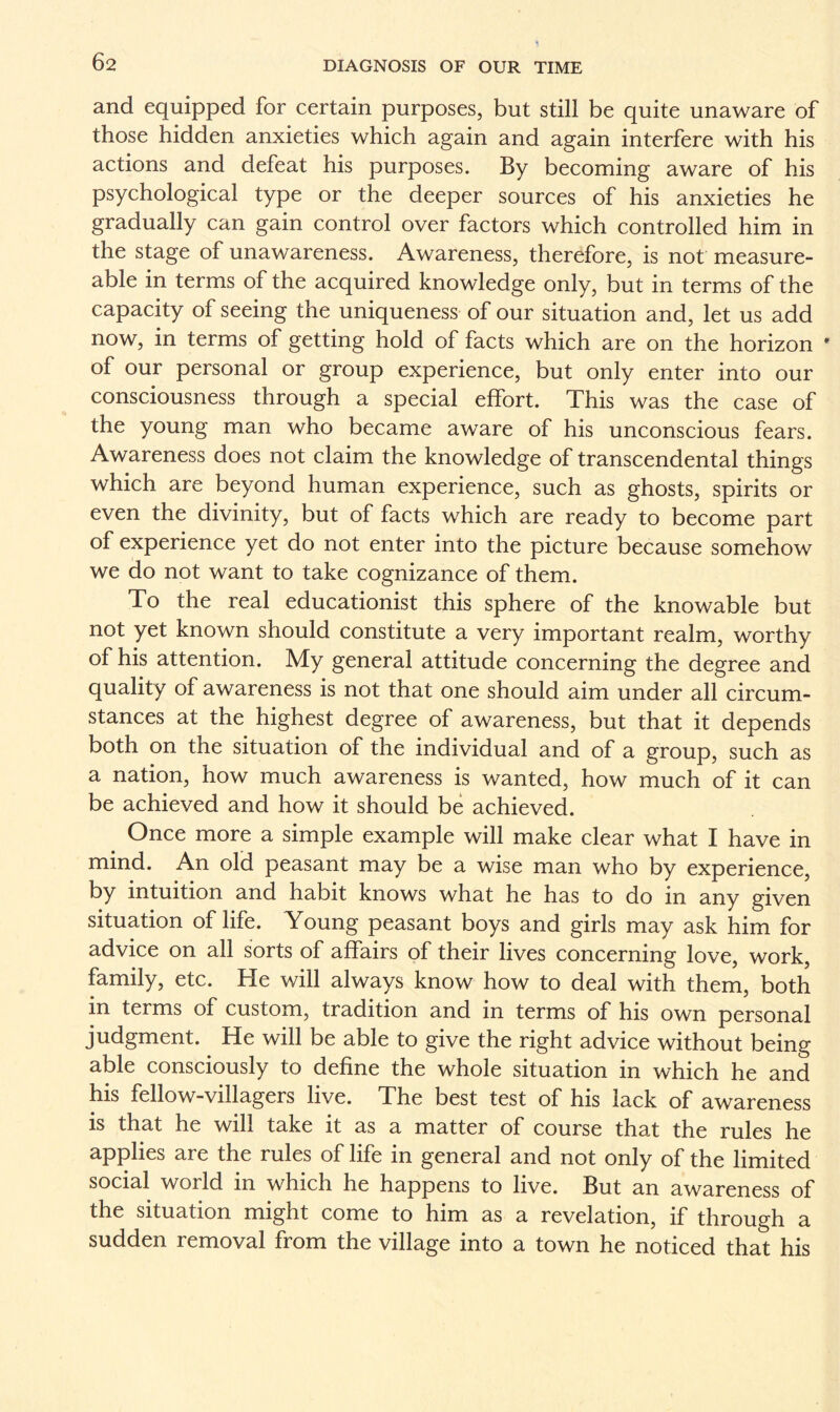 and equipped for certain purposes, but still be quite unaware of those hidden anxieties which again and again interfere with his actions and defeat his purposes. By becoming aware of his psychological type or the deeper sources of his anxieties he gradually can gain control over factors which controlled him in the stage of unawareness. Awareness, therefore, is not measure- able in terms of the acquired knowledge only, but in terms of the capacity of seeing the uniqueness of our situation and, let us add now, in terms of getting hold of facts which are on the horizon * of our personal or group experience, but only enter into our consciousness through a special effort. This was the case of the young man who became aware of his unconscious fears. Awareness does not claim the knowledge of transcendental things which are beyond human experience, such as ghosts, spirits or even the divinity, but of facts which are ready to become part of experience yet do not enter into the picture because somehow we do not want to take cognizance of them. To the real educationist this sphere of the knowable but not yet known should constitute a very important realm, worthy of his attention. My general attitude concerning the degree and quality of awareness is not that one should aim under all circum¬ stances at the highest degree of awareness, but that it depends both on the situation of the individual and of a group, such as a nation, how much awareness is wanted, how much of it can be achieved and how it should be achieved. Once more a simple example will make clear what I have in mind. An old peasant may be a wise man who by experience, by intuition and habit knows what he has to do in any given situation of life. Young peasant boys and girls may ask him for advice on all sorts of affairs of their lives concerning love, work, family, etc. He will always know how to deal with them, both in terms of custom, tradition and in terms of his own personal judgment. He will be able to give the right advice without being able consciously to define the whole situation in which he and his fellow-villagers live. The best test of his lack of awareness is that he will take it as a matter of course that the rules he applies are the rules of life in general and not only of the limited social world in which he happens to live. But an awareness of the situation might come to him as a revelation, if through a sudden removal from the village into a town he noticed that his