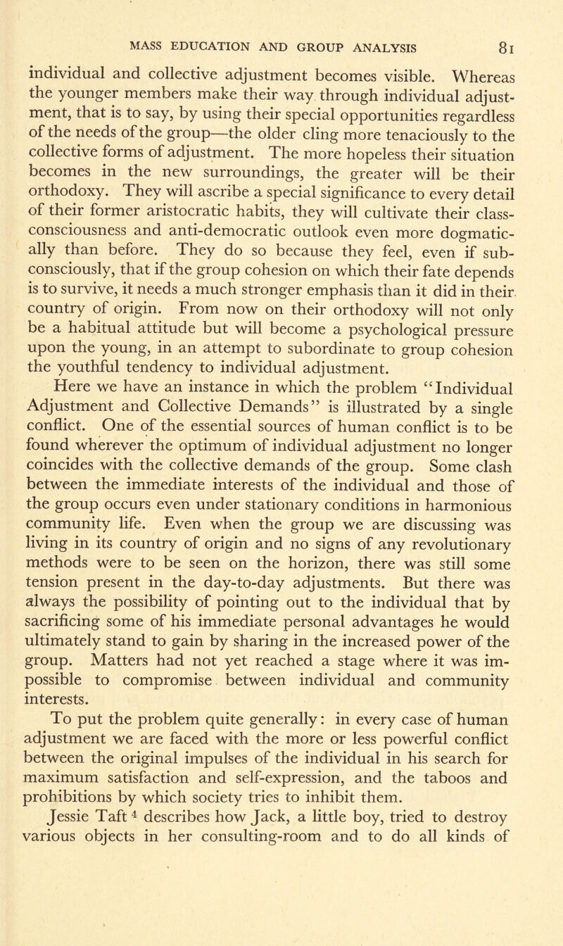 individual and collective adjustment becomes visible. Whereas the younger members make their way through individual adjust¬ ment, that is to say, by using their special opportunities regardless of the needs of the group—the older cling more tenaciously to the collective forms of adjustment. The more hopeless their situation becomes in the new surroundings, the greater will be their orthodoxy. They will ascribe a special significance to every detail of their former aristocratic habits, they will cultivate their class- consciousness and anti-democratic outlook even more dogmatic¬ ally than before. They do so because they feel, even if sub¬ consciously, that if the group cohesion on which their fate depends is to survive, it needs a much stronger emphasis than it did in their, country of origin. From now on their orthodoxy will not only be a habitual attitude but will become a psychological pressure upon the young, in an attempt to subordinate to group cohesion the youthful tendency to individual adjustment. Here we have an instance in which the problem “Individual Adjustment and Collective Demands” is illustrated by a single conflict. One of the essential sources of human conflict is to be found wherever the optimum of individual adjustment no longer coincides with the collective demands of the group. Some clash between the immediate interests of the individual and those of the group occurs even under stationary conditions in harmonious community life. Even when the group we are discussing was living in its country of origin and no signs of any revolutionary methods were to be seen on the horizon, there was still some tension present in the day-to-day adjustments. But there was always the possibility of pointing out to the individual that by sacrificing some of his immediate personal advantages he would ultimately stand to gain by sharing in the increased power of the group. Matters had not yet reached a stage where it was im¬ possible to compromise between individual and community interests. To put the problem quite generally: in every case of human adjustment we are faced with the more or less powerful conflict between the original impulses of the individual in his search for maximum satisfaction and self-expression, and the taboos and prohibitions by which society tries to inhibit them. Jessie Taft4 describes how Jack, a little boy, tried to destroy various objects in her consulting-room and to do all kinds of