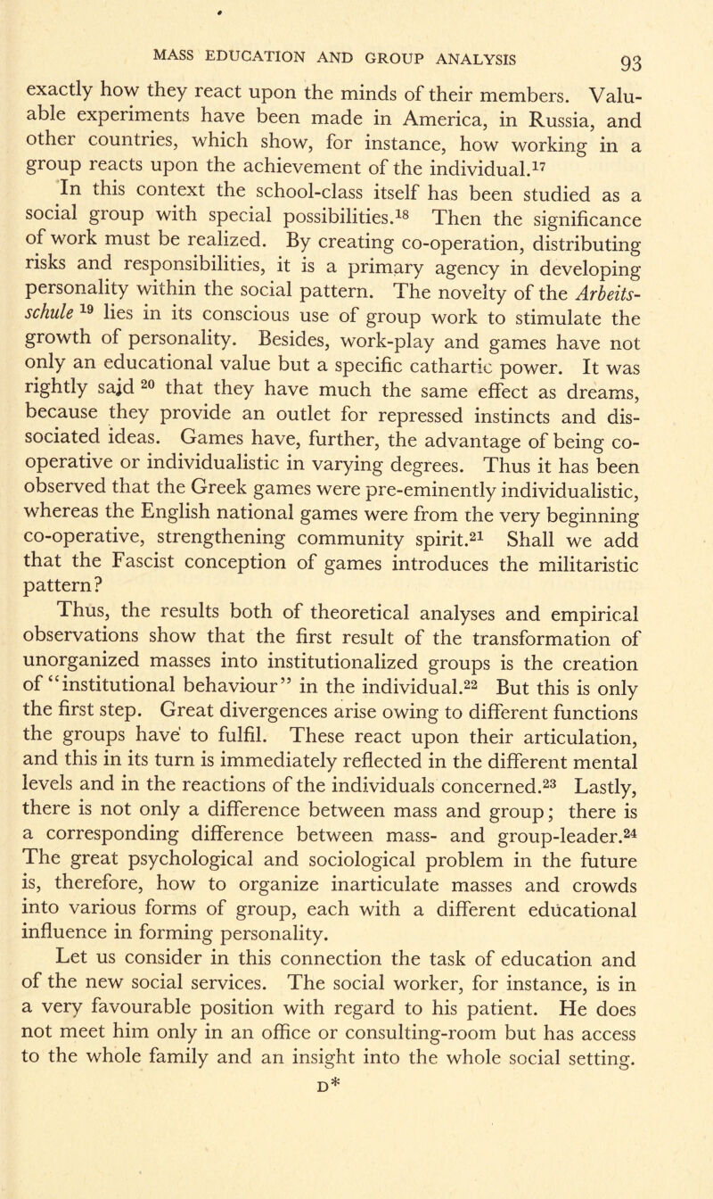 exactly how they react upon the minds of their members. Valu¬ able experiments have been made in America, in Russia, and other countries, which show, for instance, how working in a group reacts upon the achievement of the individual.17 In this context the school-class itself has been studied as a social group with special possibilities.18 Then the significance of work must be realized. By creating co-operation, distributing risks and responsibilities, it is a primary agency in developing personality within the social pattern. The novelty of the Arbeits- schule 19 lies in its conscious use of group work to stimulate the growth of personality. Besides, work-play and games have not only an educational value but a specific cathartic power. It was rightly said 20 that they have much the same effect as dreams, because they provide an outlet for repressed instincts and dis¬ sociated ideas. Games have, further, the advantage of being co¬ operative or individualistic in varying degrees. Thus it has been observed that the Greek games were pre-eminently individualistic, whereas the English national games were from the very beginning co-operative, strengthening community spirit.21 Shall we add that the Fascist conception of games introduces the militaristic pattern? Thus, the results both of theoretical analyses and empirical observations show that the first result of the transformation of unorganized masses into institutionalized groups is the creation of “institutional behaviour” in the individual.22 But this is only the first step. Great divergences arise owing to different functions the groups have to fulfil. These react upon their articulation, and this in its turn is immediately reflected in the different mental levels and in the reactions of the individuals concerned.23 Lastly, there is not only a difference between mass and group; there is a corresponding difference between mass- and group-leader.24 The great psychological and sociological problem in the future is, therefore, how to organize inarticulate masses and crowds into various forms of group, each with a different educational influence in forming personality. Let us consider in this connection the task of education and of the new social services. The social worker, for instance, is in a very favourable position with regard to his patient. He does not meet him only in an office or consulting-room but has access to the whole family and an insight into the whole social setting. d*