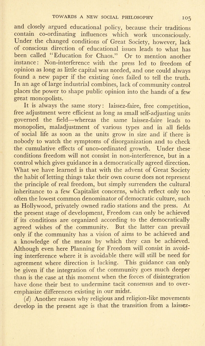 and closely argued educational policy, because their traditions contain co-ordinating influences which work unconsciously. Under the changed conditions of Great Society, however, lack of conscious direction of educational issues leads to what has been called “ Education for Chaos.” Or to mention another instance: Non-interference with the press led to freedom of opinion as long as little capital was needed, and one could always found a new paper if the existing ones failed to tell the truth. In an age of large industrial combines, lack of community control places the power to shape public opinion into the hands of a few great monopolists. It is always the same story: laissez-faire, free competition, free adjustment were efficient as long as small self-adjusting units governed the field—whereas the same laissez-faire leads to monopolies, maladjustment of various types and in all fields of social life as soon as the units grow in size and if there is nobody to watch the symptoms of disorganization and to check the cumulative effects of unco-ordinated growth. Under these conditions freedom will not consist in non-interference, but in a control which gives guidance in a democratically agreed direction. What we have learned is that with the advent of Great Society the habit of letting things take their own course does not represent the principle of real freedom, but simply surrenders the cultural inheritance to a few Capitalist concerns, which reflect only too often the lowest common denominator of democratic culture, such as Hollywood, privately owned radio stations and the press. At the present stage of development, Freedom can only be achieved if its conditions are organized according to the democratically agreed wishes of the community. But the latter can prevail only if the community has a vision of aims to be achieved and a knowledge of the means by which they can be achieved. Although even here Planning for Freedom will consist in avoid¬ ing interference where it is avoidable there will still be need for agreement where direction is lacking. This guidance can only be given if the integration of the community goes much deeper than is the case at this moment when the forces of disintegration have done their best to undermine tacit consensus and to over¬ emphasize differences existing in our midst. (d) Another reason why religious and religion-like movements develop in the present age is that the transition from a laissez-