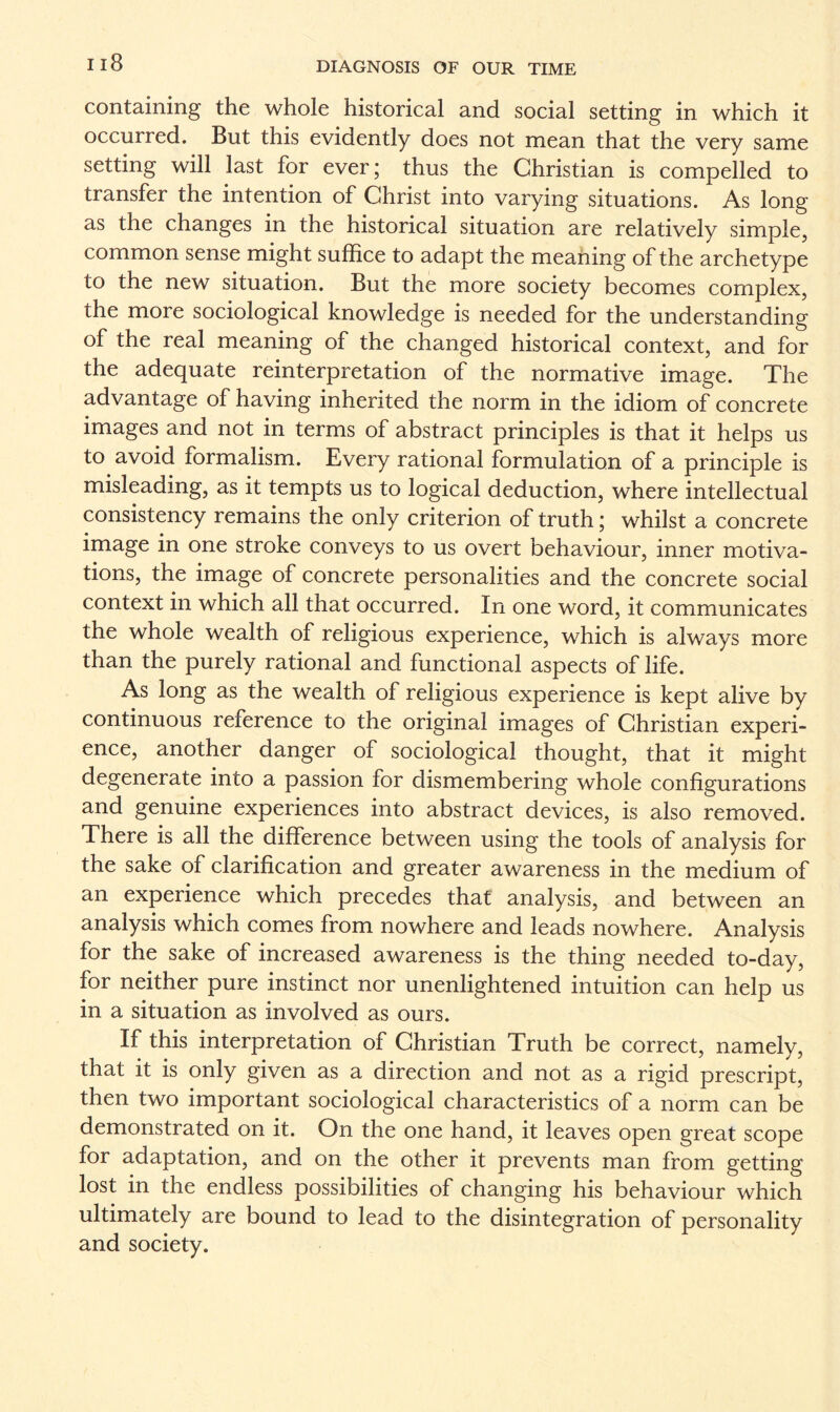 containing the whole historical and social setting in which it occurred. But this evidently does not mean that the very same setting will last for ever; thus the Christian is compelled to transfer the intention of Christ into varying situations. As long as the changes in the historical situation are relatively simple, common sense might suffice to adapt the meaning of the archetype to the new situation. But the more society becomes complex, the more sociological knowledge is needed for the understanding of the real meaning of the changed historical context, and for the adequate reinterpretation of the normative image. The advantage of having inherited the norm in the idiom of concrete images and not in terms of abstract principles is that it helps us to avoid formalism. Every rational formulation of a principle is misleading, as it tempts us to logical deduction, where intellectual consistency remains the only criterion of truth; whilst a concrete image in one stroke conveys to us overt behaviour, inner motiva¬ tions, the image of concrete personalities and the concrete social context in which all that occurred. In one word, it communicates the whole wealth of religious experience, which is always more than the purely rational and functional aspects of life. As long as the wealth of religious experience is kept alive by continuous reference to the original images of Christian experi¬ ence, another danger of sociological thought, that it might degenerate into a passion for dismembering whole configurations and genuine experiences into abstract devices, is also removed. There is all the difference between using the tools of analysis for the sake of clarification and greater awareness in the medium of an experience which precedes that analysis, and between an analysis which comes from nowhere and leads nowhere. Analysis for the sake of increased awareness is the thing needed to-day, for neither pure instinct nor unenlightened intuition can help us in a situation as involved as ours. If this interpretation of Christian Truth be correct, namely, that it is only given as a direction and not as a rigid prescript, then two important sociological characteristics of a norm can be demonstrated on it. On the one hand, it leaves open great scope for adaptation, and on the other it prevents man from getting lost in the endless possibilities of changing his behaviour which ultimately are bound to lead to the disintegration of personality and society.