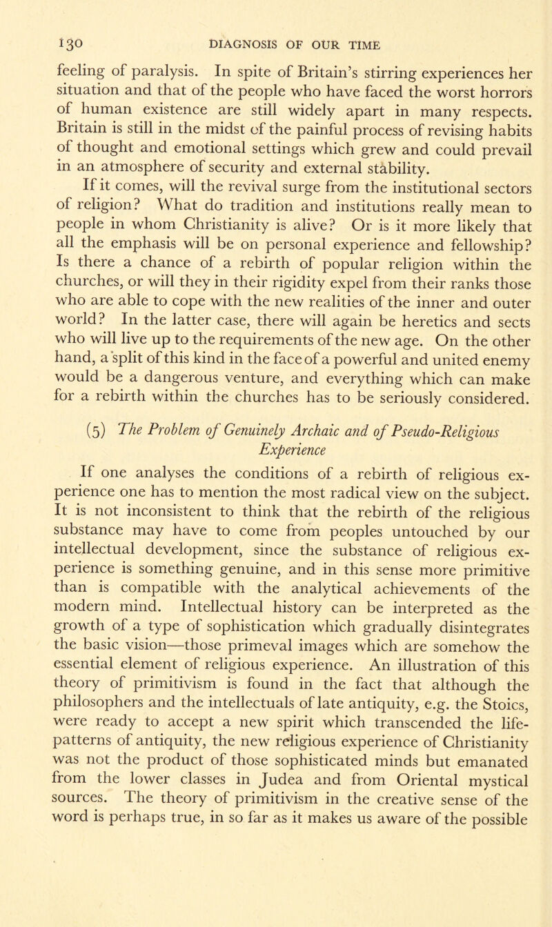 feeling of paralysis. In spite of Britain’s stirring experiences her situation and that of the people who have faced the worst horrors of human existence are still widely apart in many respects. Britain is still in the midst of the painful process of revising habits of thought and emotional settings which grew and could prevail in an atmosphere of security and external stability. If it comes, will the revival surge from the institutional sectors of religion? What do tradition and institutions really mean to people in whom Christianity is alive? Or is it more likely that all the emphasis will be on personal experience and fellowship? Is there a chance of a rebirth of popular religion within the churches, or will they in their rigidity expel from their ranks those who are able to cope with the new realities of the inner and outer world? In the latter case, there will again be heretics and sects who will live up to the requirements of the new age. On the other hand, a split of this kind in the face of a powerful and united enemy would be a dangerous venture, and everything which can make for a rebirth within the churches has to be seriously considered. (5) The Problem of Genuinely Archaic and of Pseudo-Religious Experience If one analyses the conditions of a rebirth of religious ex¬ perience one has to mention the most radical view on the subject. It is not inconsistent to think that the rebirth of the religious substance may have to come from peoples untouched by our intellectual development, since the substance of religious ex¬ perience is something genuine, and in this sense more primitive than is compatible with the analytical achievements of the modern mind. Intellectual history can be interpreted as the growth of a type of sophistication which gradually disintegrates the basic vision—those primeval images which are somehow the essential element of religious experience. An illustration of this theory of primitivism is found in the fact that although the philosophers and the intellectuals of late antiquity, e.g. the Stoics, were ready to accept a new spirit which transcended the life- patterns of antiquity, the new religious experience of Christianity was not the product of those sophisticated minds but emanated from the lower classes in Judea and from Oriental mystical sources. The theory of primitivism in the creative sense of the word is perhaps true, in so far as it makes us aware of the possible