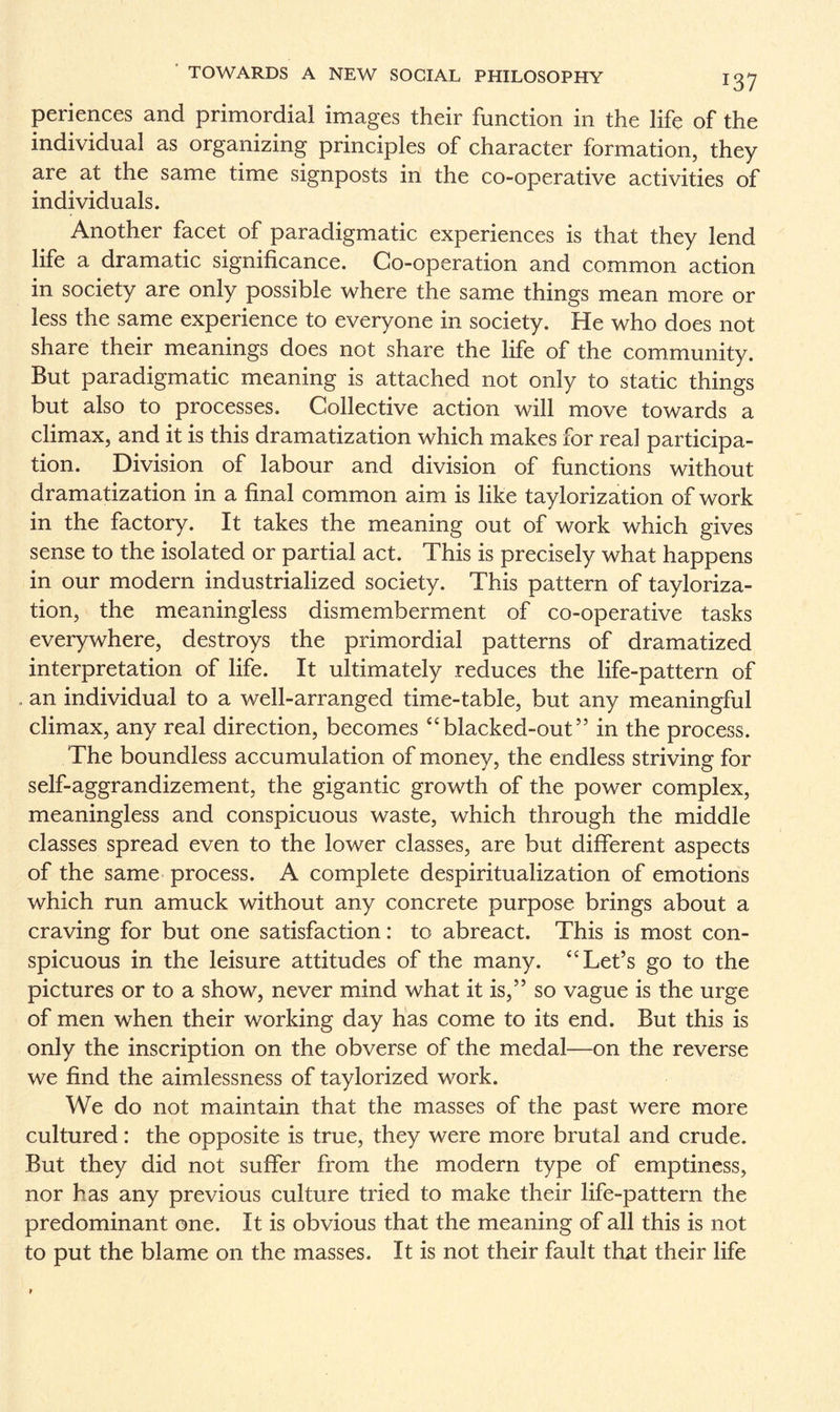 periences and primordial images their function in the life of the individual as organizing principles of character formation, they are at the same time signposts in the co-operative activities of individuals. Another facet of paradigmatic experiences is that they lend life a dramatic significance. Co-operation and common action in society are only possible where the same things mean more or less the same experience to everyone in society. He who does not share their meanings does not share the life of the community. But paradigmatic meaning is attached not only to static things but also to processes. Collective action will move towards a climax, and it is this dramatization which makes for real participa¬ tion. Division of labour and division of functions without dramatization in a final common aim is like taylorization of work in the factory. It takes the meaning out of work which gives sense to the isolated or partial act. This is precisely what happens in our modern industrialized society. This pattern of tayloriza¬ tion, the meaningless dismemberment of co-operative tasks everywhere, destroys the primordial patterns of dramatized interpretation of life. It ultimately reduces the life-pattern of an individual to a well-arranged time-table, but any meaningful climax, any real direction, becomes “blacked-out” in the process. The boundless accumulation of money, the endless striving for self-aggrandizement, the gigantic growth of the power complex, meaningless and conspicuous waste, which through the middle classes spread even to the lower classes, are but different aspects of the same process. A complete despiritualization of emotions which run amuck without any concrete purpose brings about a craving for but one satisfaction: to abreact. This is most con¬ spicuous in the leisure attitudes of the many. “Let’s go to the pictures or to a show, never mind what it is,” so vague is the urge of men when their working day has come to its end. But this is only the inscription on the obverse of the medal—on the reverse we find the aimlessness of taylorized work. We do not maintain that the masses of the past were more cultured: the opposite is true, they were more brutal and crude. But they did not suffer from the modern type of emptiness, nor has any previous culture tried to make their life-pattern the predominant one. It is obvious that the meaning of all this is not to put the blame on the masses. It is not their fault that their life