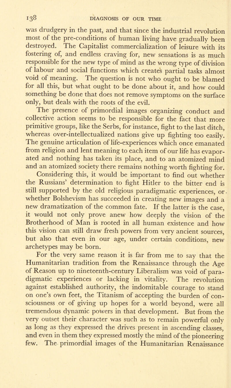 was drudgery in the past, and that since the industrial revolution most of the pre-conditions of human living have gradually been destroyed. The Capitalist commercialization of leisure with its fostering of, and endless craving for, new sensations is as much responsible for the new type of mind as the wrong type of division of labour and social functions which creates partial tasks almost void of meaning. The question is not who ought to be blamed for all this, but what ought to be done about it, and how could something be done that does not remove symptoms on the surface only, but deals with the roots of the evil. The presence of primordial images organizing conduct and collective action seems to be responsible for the fact that more primitive groups, like the Serbs, for instance, fight to the last ditch, whereas over-intellectualized nations give up fighting too easily. The genuine articulation of life-experiences which once emanated from religion and lent meaning to each item of our life has evapor¬ ated and nothing has taken its place, and to an atomized mind and an atomized society there remains nothing worth fighting for. Considering this, it would be important to find out whether the Russians’ determination to fight Hitler to the bitter end is still supported by the old religious paradigmatic experiences, or. whether Bolshevism has succeeded in creating new images and a new dramatization of the common fate. If the latter is the case, it would not only prove anew how deeply the vision of the Brotherhood of Man is rooted in all human existence and how this vision can still draw fresh powers from very ancient sources, but also that even in our age, under certain conditions, new archetypes may be born. For the very same reason it is far from me to say that the Humanitarian tradition from the Renaissance through the Age of Reason up to nineteenth-century Liberalism was void of para¬ digmatic experiences or lacking in vitality. The revolution against established authority, the indomitable courage to stand on one’s own feet, the Titanism of accepting the burden of con¬ sciousness or of giving up hopes for a world beyond, were all tremendous dynamic poWers in that development. But from the very outset their character was such as to remain powerful only as long as they expressed the drives present in ascending classes, and even in them they expressed mostly the mind of the pioneering few. The primordial images of the Humanitarian Renaissance