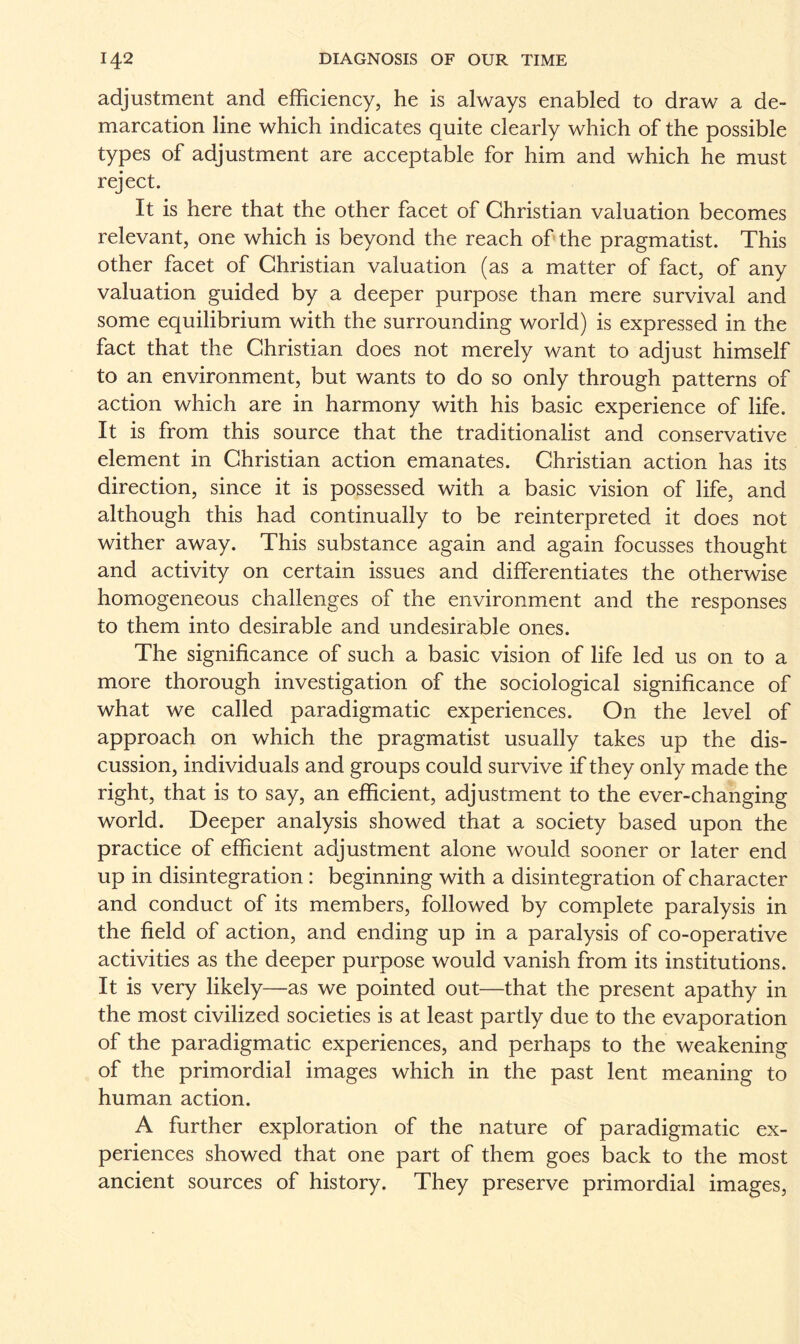 adjustment and efficiency, he is always enabled to draw a de¬ marcation line which indicates quite clearly which of the possible types of adjustment are acceptable for him and which he must reject. It is here that the other facet of Christian valuation becomes relevant, one which is beyond the reach of the pragmatist. This other facet of Christian valuation (as a matter of fact, of any valuation guided by a deeper purpose than mere survival and some equilibrium with the surrounding world) is expressed in the fact that the Christian does not merely want to adjust himself to an environment, but wants to do so only through patterns of action which are in harmony with his basic experience of life. It is from this source that the traditionalist and conservative element in Christian action emanates. Christian action has its direction, since it is possessed with a basic vision of life, and although this had continually to be reinterpreted it does not wither away. This substance again and again focusses thought and activity on certain issues and differentiates the otherwise homogeneous challenges of the environment and the responses to them into desirable and undesirable ones. The significance of such a basic vision of life led us on to a more thorough investigation of the sociological significance of what we called paradigmatic experiences. On the level of approach on which the pragmatist usually takes up the dis¬ cussion, individuals and groups could survive if they only made the right, that is to say, an efficient, adjustment to the ever-changing world. Deeper analysis showed that a society based upon the practice of efficient adjustment alone would sooner or later end up in disintegration : beginning with a disintegration of character and conduct of its members, followed by complete paralysis in the field of action, and ending up in a paralysis of co-operative activities as the deeper purpose would vanish from its institutions. It is very likely—as we pointed out—that the present apathy in the most civilized societies is at least partly due to the evaporation of the paradigmatic experiences, and perhaps to the weakening of the primordial images which in the past lent meaning to human action. A further exploration of the nature of paradigmatic ex¬ periences showed that one part of them goes back to the most ancient sources of history. They preserve primordial images,