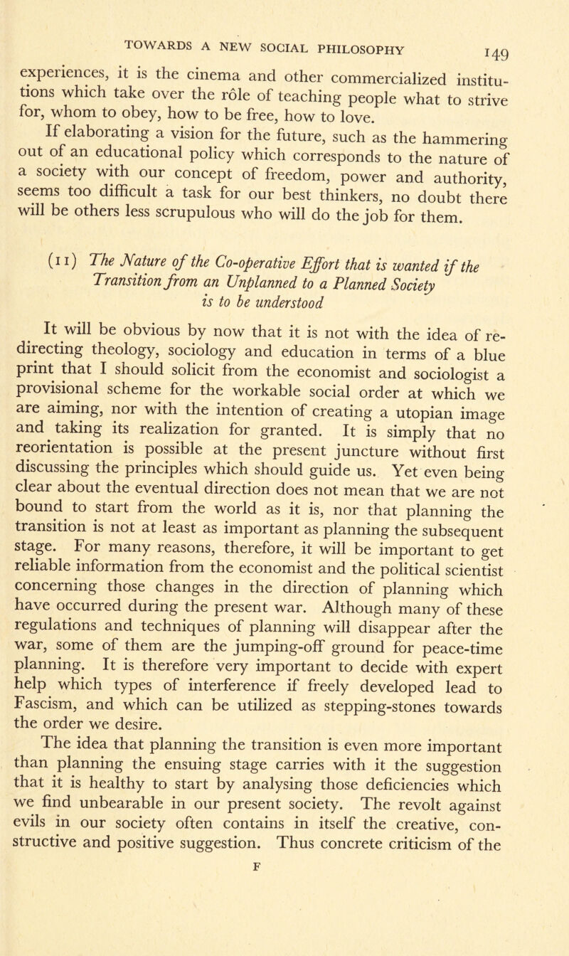 expei iences, it is the cinema and other commercialized institu¬ tions which take over the role of teaching people what to strive for, whom to obey, how to be free, how to love. If elaborating a vision for the future, such as the hammering out of an educational policy which corresponds to the nature of a society with our concept of freedom, power and authority, seems too difficult a task for our best thinkers, no doubt there will be others less scrupulous who will do the job for them. (i i) The Nature of the Co-operative Effort that is wanted if the Transition from an Unplanned to a Planned Society is to be understood It will be obvious by now that it is not with the idea of re¬ directing theology, sociology and education in terms of a blue print that I should solicit from the economist and sociologist a provisional scheme for the workable social order at which we are aiming, nor with the intention of creating a utopian image and taking its realization for granted. It is simply that no reorientation is possible at the present juncture without first discussing the principles which should guide us. Yet even being clear about the eventual direction does not mean that we are not bound to start from the world as it is, nor that planning the transition is not at least as important as planning the subsequent stage. For many reasons, therefore, it will be important to get reliable information from the economist and the political scientist concerning those changes in the direction of planning which have occurred during the present war. Although many of these regulations and techniques of planning will disappear after the war, some of them are the jumping-off ground for peace-time planning. It is therefore very important to decide with expert help which types of interference if freely developed lead to Fascism, and which can be utilized as stepping-stones towards the order we desire. The idea that planning the transition is even more important than planning the ensuing stage carries with it the suggestion that it is healthy to start by analysing those deficiencies which we find unbearable in our present society. The revolt against evils in our society often contains in itself the creative, con¬ structive and positive suggestion. Thus concrete criticism of the F