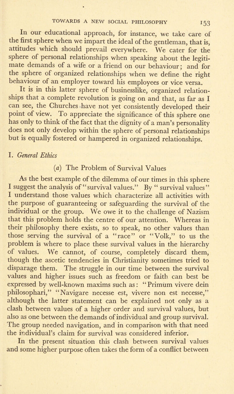 In our educational approach, for instance, we take care of the first sphere when we impart the ideal of the gentleman, that is, attitudes which should prevail everywhere. We cater for the sphere of personal relationships when speaking about the legiti¬ mate demands of a wife or a friend on our behaviour; and for the sphere of organized relationships when we define the right behaviour of an employer toward his employees or vice versa. It is in this latter sphere of businesslike, organized relation¬ ships that a complete revolution is going on and that, as far as I can see, the Churches have not yet consistently developed their point of view. To appreciate the significance of this sphere one has only to think of the fact that the dignity of a man’s personality does not only develop within the sphere of personal relationships but is equally fostered or hampered in organized relationships. I. General Ethics (a) The Problem of Survival Values As the best example of the dilemma of our times in this sphere I suggest the analysis of “survival values.” By “ survival values” I understand those values which characterize all activities with the purpose of guaranteeing or safeguarding the survival of the individual or the group. We owe it to the challenge of Nazism that this problem holds the centre of our attention. Whereas in their philosophy there exists, so to speak, no other values than those serving the survival of a “race” or “Volk,” to us the problem is where to place these survival values in the hierarchy of values. We cannot, of course, completely discard them, though the ascetic tendencies in Christianity sometimes tried to disparage them. The struggle in our time between the survival values and higher issues such as freedom or faith can best be expressed by well-known maxims such as: “Primiim vivere dein philosophari,” “Navigare necesse est, vivere non est necesse,” although the latter statement can be explained not only as a clash between values of a higher order and survival values, but also as one between the demands of individual and group survival. The group needed navigation, and in comparison with that need the individual’s claim for survival was considered inferior. In the present situation this clash between survival values and some higher purpose often takes the form of a conflict between