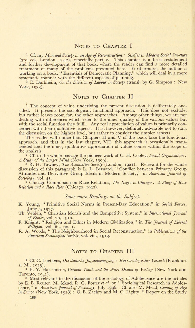 Notes to Chapter I 1 Cf. my Man and Society in an Age of Reconstruction : Studies in Modern Social Structure (3rd ed., London, 1942), especially part v. This chapter is a brief restatement and further development of that book, where the reader can find a more detailed treatment of many of the problems presented here. Furthermore, the author is working on a book, “ Essentials of Democratic Planning,” which will deal in a more systematic manner with the different aspects of planning. 2 E. Durkheim, On the Division of Labour in Society (transl. by G. Simpson : New York, 1933). Notes to Chapter II 1 The concept of value underlying the present discussion is deliberately one¬ sided. It presents the sociological, functional approach. This does not exclude, but rather leaves room for, the other approaches. Among other things, we are not dealing with differences which refer to the inner quality of the various values but with the social function they fulfil. Any real appreciation of values is primarily con¬ cerned with their qualitative aspects. It is, however, definitely advisable not to start the discussion on the highest level, but rather to consider the simpler aspects. The reader will notice that Chapters II and V of this book take the functional approach, and that in the last chapter, VII, this approach is occasionally trans¬ cended and the inner, qualitative appreciation of values comes within the scope of the analysis. 2 Cf. to the whole passage the pioneer work of C. H. Cooley, Social Organisation : A Study of the Larger Mind (New York, 1909). 3 R. H. Tawney, The Acquisitive Society (London, 1921). Relevant for the whole discussion of this paragraph is L. L. Bernard, “ Conflict between Primary Group Attitudes and Derivative Group Ideals in Modern Society,” in American Journal of Sociology, vol. 41. 4 Chicago Commission on Race Relations, The Negro in Chicago : A Study of Race Relation and a Race Riot (Chicago, 1922). Some more Readings on the Subject. K. Young, “ Primitive Social Norms in Present-Day Education,” in Social Forces, June 5, 1927. Th. Veblen, “ Christian Morals and the Competitive System,” in International Journal of Ethics, vol. 20, 1910. F. Knight, “ Religion and Ethics in Modern Civilization,” in The Journal of Liberal Religion, vol. iii., no. 1. R. A. Woods, “ The Neighbourhood in Social Reconstruction,” in Publications of the American Sociological Society, vol. viii., 1913. Notes to Chapter III 1 Cf. C. Luetkens, Die deutsche Jugendbewegung : Ein soziologischer Versuch (Frankfurt a. M., 1925). 2 E. Y. Hartshorne, German Youth and the Nazi Dream of Victory (New York and Toronto, 1941). 3 Most relevant to the discussion of the sociology of Adolescence are the articles by E. B. Reuter, M. Mead, R. G. Foster et at. on “ Sociological Research in Adoles¬ cence,” in American Journal of Sociology, July 1936. Cf. also M. Mead, Coming of Age in Samoa (New York, 1928) ; C. B. Zachry and M. C. Lighty, “ Report on the Study