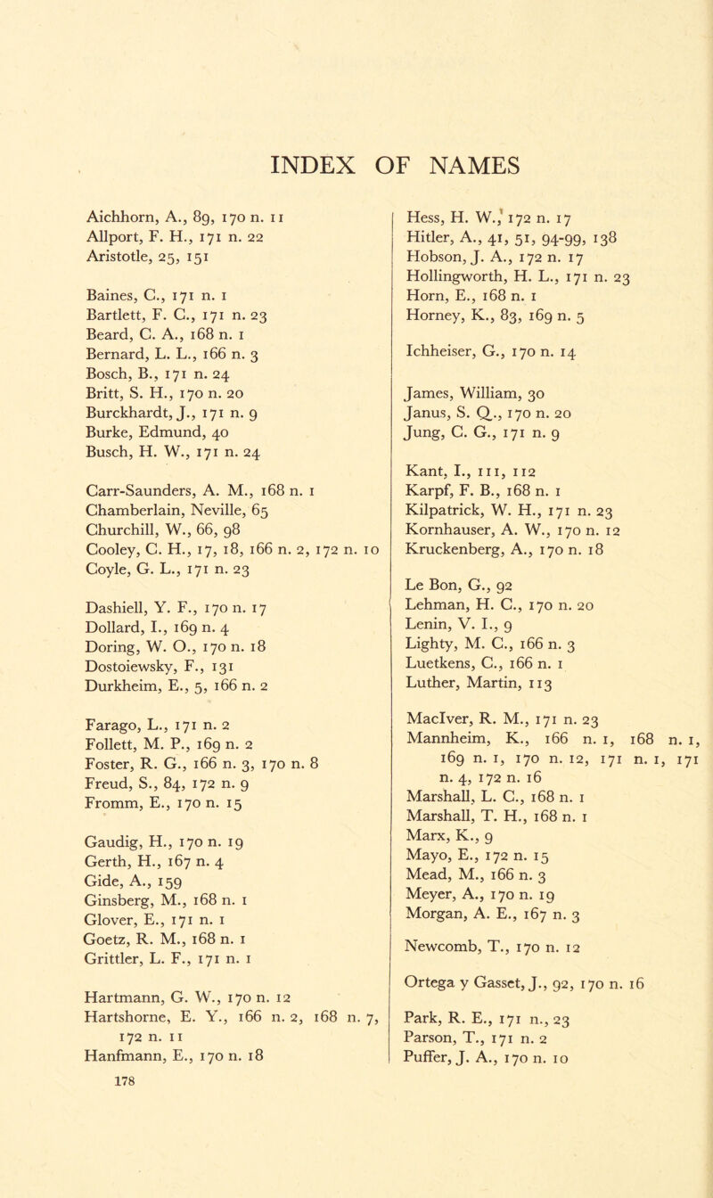 Aichhorn, A., 89, 170 n. n Allport, F. H., 171 n. 22 Aristotle, 25, 151 Baines, C., 171 n. 1 Bartlett, F. C., 171 n. 23 Beard, C. A., 168 n. 1 Bernard, L. L., 166 n. 3 Bosch, B., 171 n. 24 Britt, S. H., 170 n. 20 Burckhardt, J., 171 n. 9 Burke, Edmund, 40 Busch, H. W., 171 n. 24 Carr-Saunders, A. M., 168 n. 1 Chamberlain, Neville, 65 Churchill, W., 66, 98 Cooley, C. H., 17, 18, 166 n. 2, 172 n. 10 Coyle, G. L., 171 n. 23 Dashiell, Y. F., 170 n. 17 Dollard, I., 169 n. 4 Doring, W. O., 170 n. 18 Dostoiewsky, F., 131 Durkheim, E., 5, 166 n. 2 Farago, L., 171 n. 2 Follett, M. P., 169 n. 2 Foster, R. G., 166 n. 3, 170 n. 8 Freud, S., 84, 172 n. 9 Fromm, E., 170 n. 15 Gaudig, H., 170 n. 19 Gerth, H., 167 n. 4 Gide, A., 159 Ginsberg, M., 168 n. 1 Glover, E., 171 n. 1 Goetz, R. M., 168 n. 1 Grittier, L. F., 171 n. 1 Hartmann, G. W., 170 n. 12 Hartshorne, E. Y., 166 n. 2, 168 n. 7, 172 n. 11 Hanfmann, E., 170 n. 18 Hess, H. W.,' 172 n. 17 Hitler, A., 41, 51, 94-99, 138 Hobson, J. A., 172 n. 17 Hollingworth, H. L., 171 n. 23 Horn, E., 168 n. 1 Horney, K., 83, 169 n. 5 Ichheiser, G., 170 n. 14 James, William, 30 Janus, S. Q,., 170 n. 20 Jung, C. G., 171 n. 9 Kant, I., hi, 112 Karpf, F. B., 168 n. 1 Kilpatrick, W. H., 171 n. 23 Kornhauser, A. W., 170 n. 12 Kruckenberg, A., 170 n. 18 Le Bon, G., 92 Lehman, H. C., 170 n. 20 Lenin, V. I., 9 Lighty, M. C., 166 n. 3 Luetkens, C., 166 n. 1 Luther, Martin, 113 Maclver, R. M., 171 n. 23 Mannheim, K., 166 n. 1, 168 n. 1, 169 n. 1, 170 n. 12, 171 n. 1, 171 n. 4, 172 n. 16 Marshall, L. C., 168 n. 1 Marshall, T. H., 168 n. 1 Marx, K., 9 Mayo, E., 172 n. 15 Mead, M., 166 n. 3 Meyer, A., 170 n. 19 Morgan, A. E., 167 n. 3 Newcomb, T., 170 n. 12 Ortega y Gasset, J., 92, 170 n. 16 Park, R. E., 171 n., 23 Parson, T., 171 n. 2 Puffer, J. A., 170 n. 10