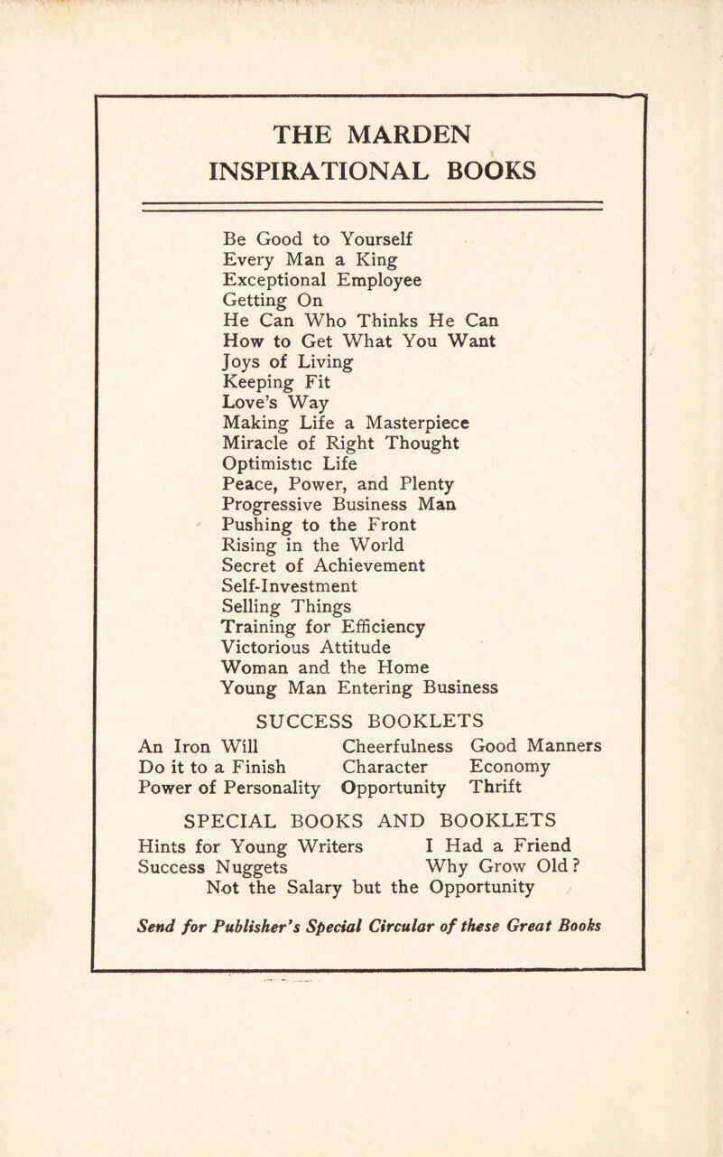 THE MARDEN INSPIRATIONAL BOOKS Be Good to Yourself Every Man a King Exceptional Employee Getting On He Can Who Thinks He Can How to Get What You Want Joys of Living Keeping Fit Love’s Way Making Life a Masterpiece Miracle of Right Thought Optimistic Life Peace, Power, and Plenty Progressive Business Man Pushing to the Front Rising in the World Secret of Achievement Self-Investment Selling Things Training for Efficiency Victorious Attitude Woman and the Home Young Man Entering Business SUCCESS BOOKLETS An Iron Will Cheerfulness Good Manners Do it to a Finish Character Economy Power of Personality Opportunity Thrift SPECIAL BOOKS AND BOOKLETS Hints for Young Writers I Had a Friend Success Nuggets Why Grow Old? Not the Salary but the Opportunity Send for Publisher’s Special Circular of these Great Books
