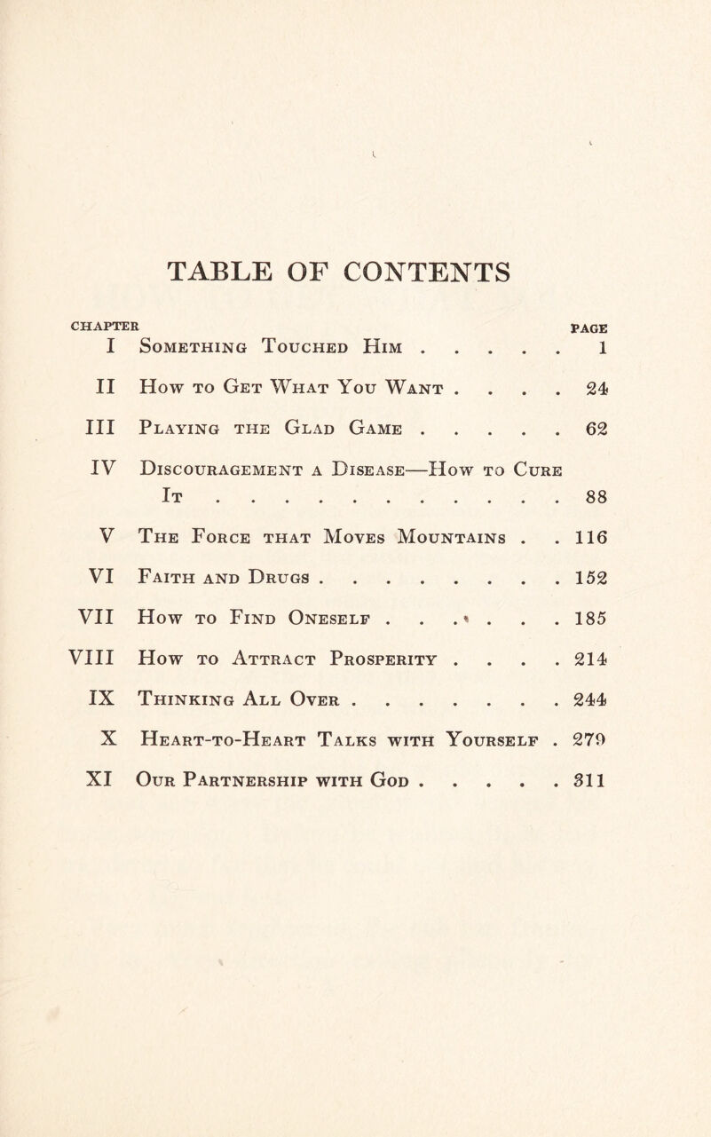 TABLE OF CONTENTS CHAPTER I Something Touched Him. II How to Get What You Want . III Playing the Glad Game. IV Discouragement a Disease—How to Cure It. V The Force that Moves Mountains . VI Faith and Drugs. VII How to Find Oneself . . .« . VIII How to Attract Prosperity . IX Thinking All Over. X Heart-to-Heart Talks with Yourself . XI Our Partnership with God. PAGE 1 24 62 88 116 152 185 214 244 279 311