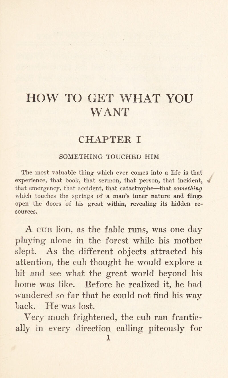 HOW TO GET WHAT YOU WANT CHAPTER I SOMETHING TOUCHED HIM The most valuable thing which ever comes into a life is that experience, that book, that sermon, that person, that incident, 4 that emergency, that accident, that catastrophe—that something which touches the springs of a man’s inner nature and flings open the doors of his great within, revealing its hidden re¬ sources. A cub lion, as the fable runs, was one day playing alone in the forest while his mother slept. As the different objects attracted his attention, the cub thought he would explore a bit and see what the great world beyond his home was like. Before he realized it, he had wandered so far that he could not find his way back. He was lost. Very much frightened, the cub ran frantic¬ ally in every direction calling piteously for A