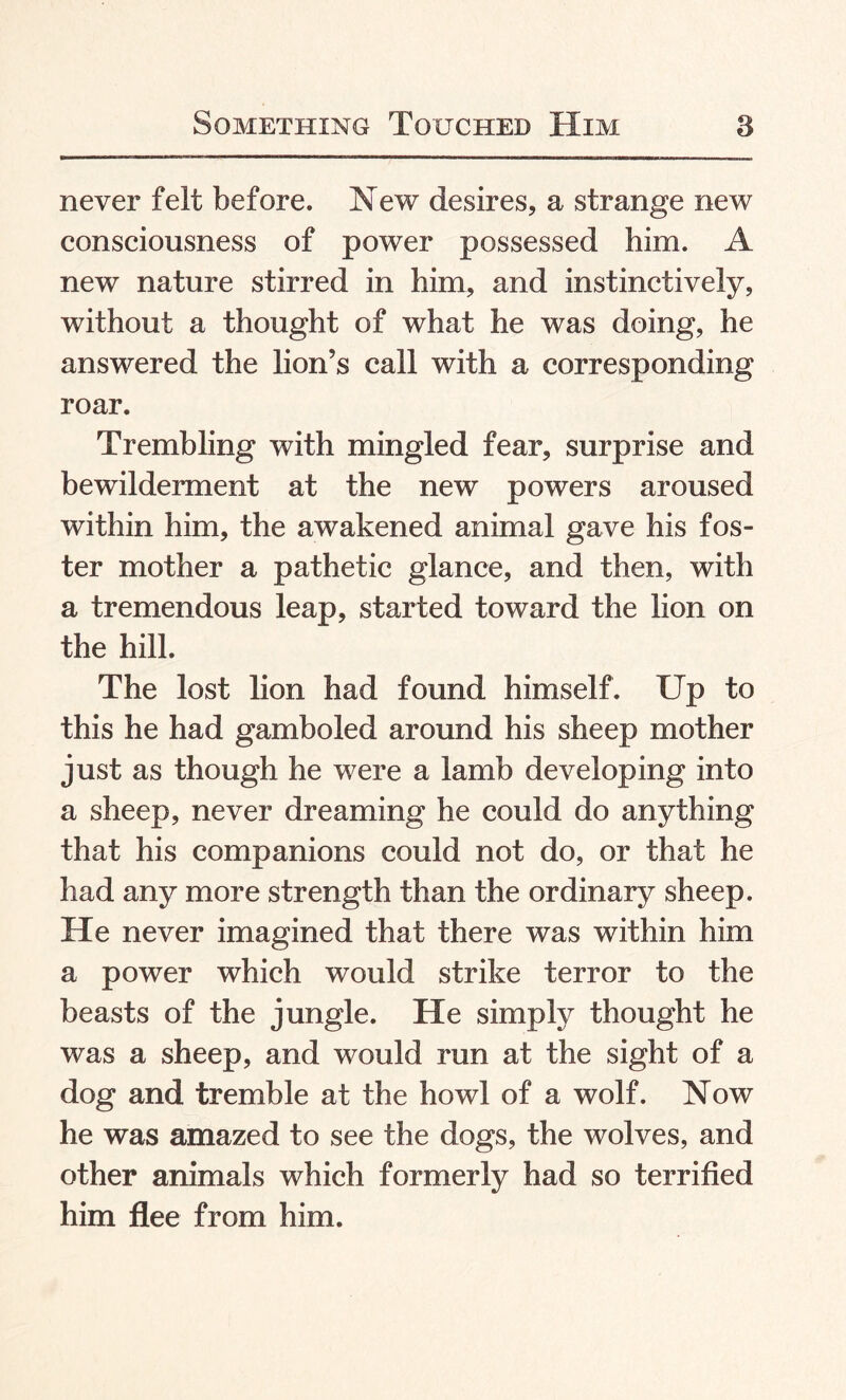 never felt before. New desires, a strange new consciousness of power possessed him. A new nature stirred in him, and instinctively, without a thought of what he was doing, he answered the lion’s call with a corresponding roar. Trembling with mingled fear, surprise and bewilderment at the new powers aroused within him, the awakened animal gave his fos¬ ter mother a pathetic glance, and then, with a tremendous leap, started toward the lion on the hill. The lost lion had found himself. Up to this he had gamboled around his sheep mother just as though he were a lamb developing into a sheep, never dreaming he could do anything that his companions could not do, or that he had any more strength than the ordinary sheep. He never imagined that there was within him a power which would strike terror to the beasts of the jungle. He simply thought he was a sheep, and would run at the sight of a dog and tremble at the howl of a wolf. Now he was amazed to see the dogs, the wolves, and other animals which formerly had so terrified him flee from him.