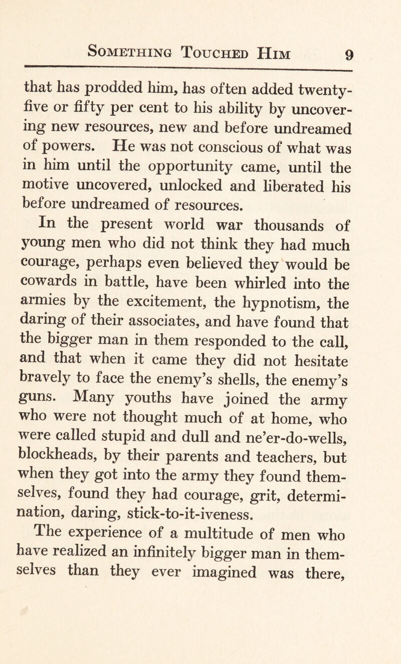 that has prodded him, has often added twenty- five or fifty per cent to his ability by uncover¬ ing new resources, new and before undreamed of powers. He was not conscious of what was in him until the opportunity came, until the motive uncovered, unlocked and liberated his before undreamed of resources. In the present world war thousands of young men who did not think they had much courage, perhaps even believed they would be cowards in battle, have been whirled into the armies by the excitement, the hypnotism, the daring of their associates, and have found that the bigger man in them responded to the call, and that when it came they did not hesitate bravely to face the enemy’s shells, the enemy’s guns. Many youths have joined the army who were not thought much of at home, who were called stupid and dull and ne’er-do-wells, blockheads, by their parents and teachers, but when they got into the army they found them¬ selves, found they had courage, grit, determi¬ nation, daring, stick-to-it-iveness. The experience of a multitude of men who have realized an infinitely bigger man in them¬ selves than they ever imagined was there,