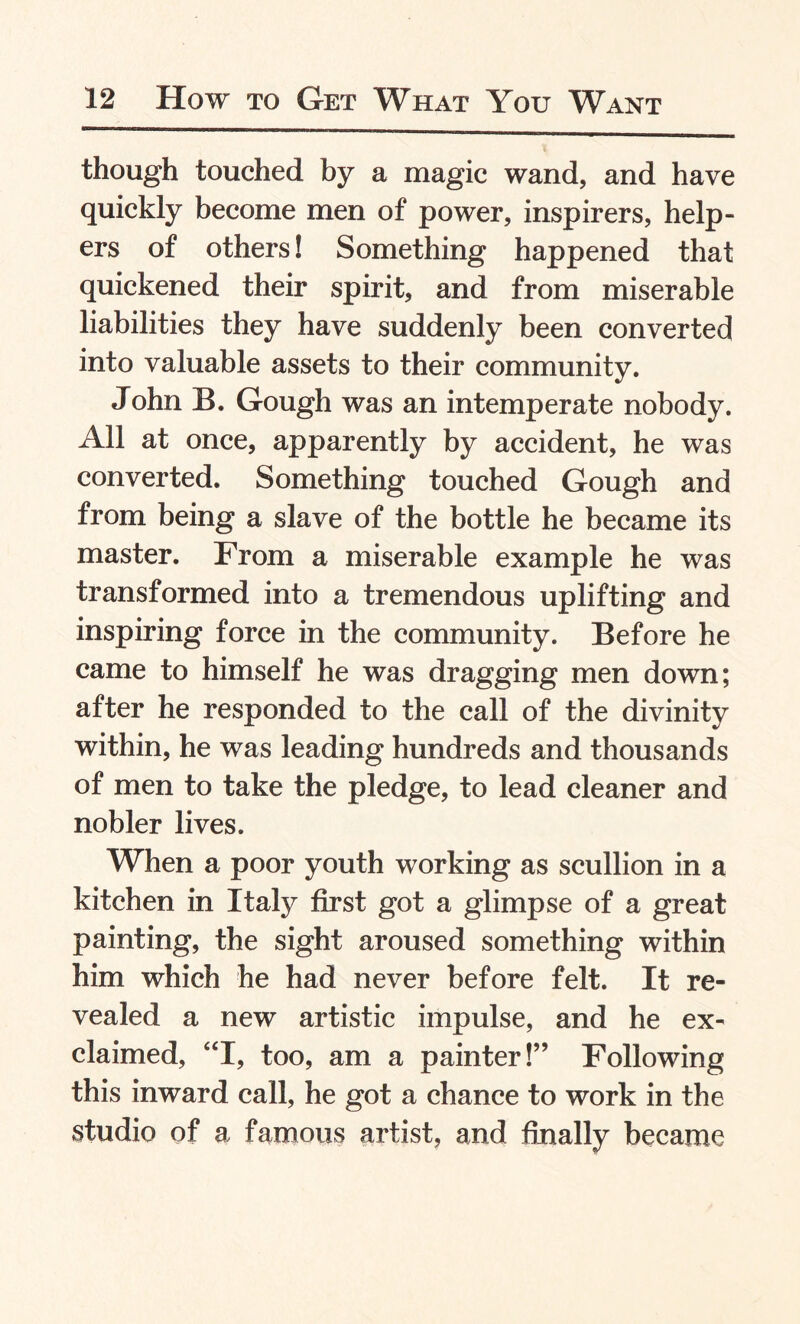 though touched by a magic wand, and have quickly become men of power, inspirers, help¬ ers of others! Something happened that quickened their spirit, and from miserable liabilities they have suddenly been converted into valuable assets to their community. John B. Gough was an intemperate nobody. All at once, apparently by accident, he was converted. Something touched Gough and from being a slave of the bottle he became its master. From a miserable example he was transformed into a tremendous uplifting and inspiring force in the community. Before he came to himself he was dragging men down; after he responded to the call of the divinity within, he was leading hundreds and thousands of men to take the pledge, to lead cleaner and nobler lives. When a poor youth working as scullion in a kitchen in Italy first got a glimpse of a great painting, the sight aroused something within him which he had never before felt. It re¬ vealed a new artistic impulse, and he ex¬ claimed, “I, too, am a painter!” Following this inward call, he got a chance to work in the studio of a famous artist, and finally became