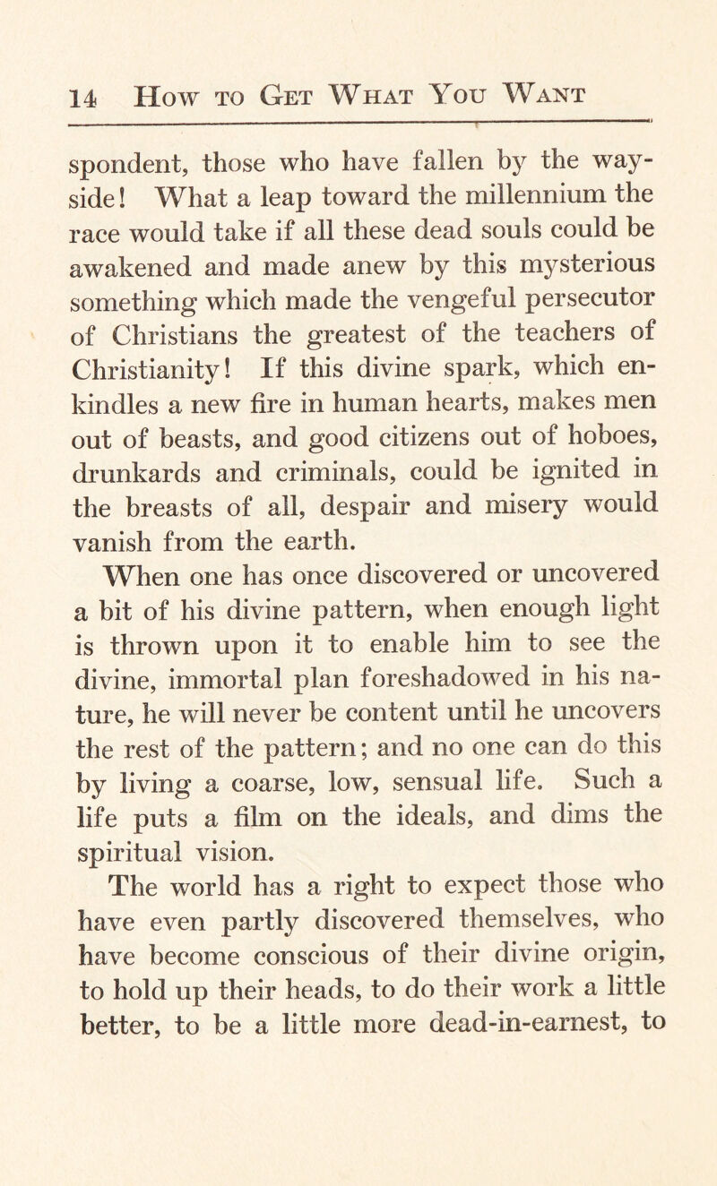 spondent, those who have fallen by the way- side ! What a leap toward the millennium the race would take if all these dead souls could be awakened and made anew by this mysterious something which made the vengeful persecutor of Christians the greatest of the teachers of Christianity! If this divine spark, which en¬ kindles a new fire in human hearts, makes men out of beasts, and good citizens out of hoboes, drunkards and criminals, could be ignited in the breasts of all, despair and misery would vanish from the earth. When one has once discovered or uncovered a bit of his divine pattern, when enough light is thrown upon it to enable him to see the divine, immortal plan foreshadowed in his na¬ ture, he will never be content until he uncovers the rest of the pattern; and no one can do this by living a coarse, low, sensual life. Such a life puts a film on the ideals, and dims the spiritual vision. The world has a right to expect those who have even partly discovered themselves, who have become conscious of their divine origin, to hold up their heads, to do their work a little better, to be a little more dead-in-earnest, to