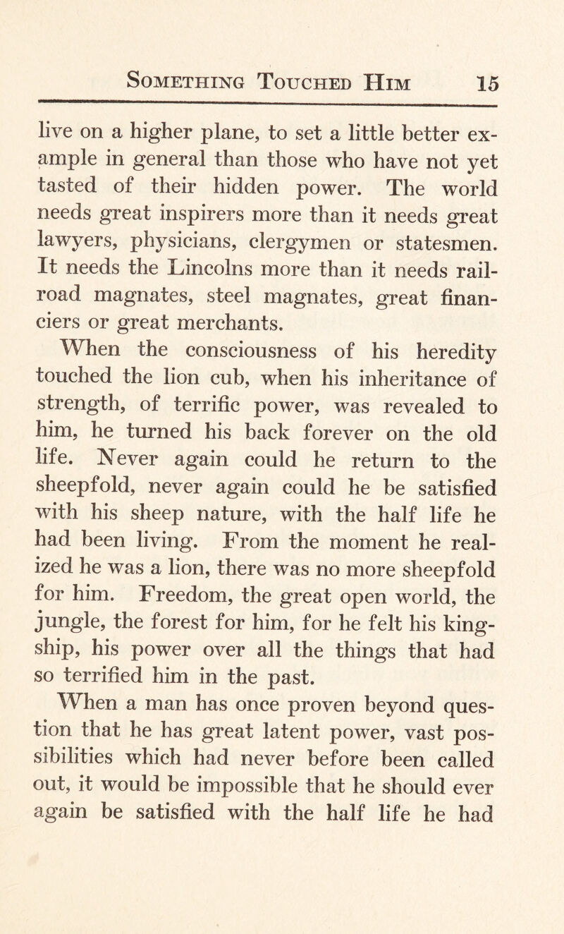 live on a higher plane, to set a little better ex¬ ample in general than those who have not yet tasted of their hidden power. The world needs great inspirers more than it needs great lawyers, physicians, clergymen or statesmen. It needs the Lincolns more than it needs rail¬ road magnates, steel magnates, great finan¬ ciers or great merchants. When the consciousness of his heredity touched the lion cub, when his inheritance of strength, of terrific power, was revealed to him, he turned his back forever on the old life. Never again could he return to the sheepfold, never again could he be satisfied with his sheep nature, with the half life he had been living. From the moment he real¬ ized he was a lion, there was no more sheepfold for him. Freedom, the great open world, the jungle, the forest for him, for he felt his king- ship, his power over all the things that had so terrified him in the past. When a man has once proven beyond ques¬ tion that he has great latent power, vast pos¬ sibilities which had never before been called out, it would be impossible that he should ever again be satisfied with the half life he had