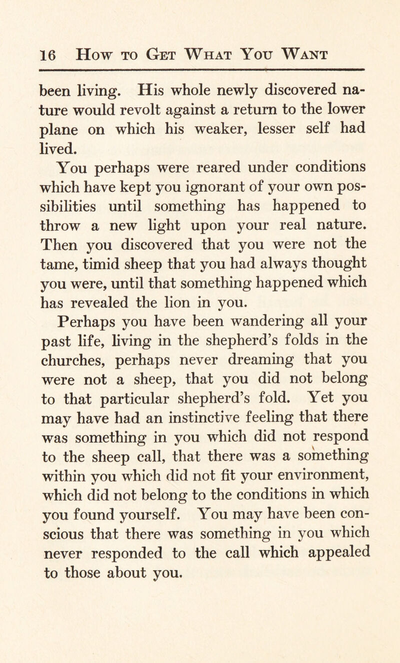 been living. His whole newly discovered na¬ ture would revolt against a return to the lower plane on which his weaker, lesser self had lived. You perhaps were reared under conditions which have kept you ignorant of your own pos¬ sibilities until something has happened to throw a new light upon your real nature. Then you discovered that you were not the tame, timid sheep that you had always thought you were, until that something happened which has revealed the lion in you. Perhaps you have been wandering all your past life, living in the shepherd’s folds in the churches, perhaps never dreaming that you were not a sheep, that you did not belong to that particular shepherd’s fold. Yet you may have had an instinctive feeling that there was something in you which did not respond to the sheep call, that there was a something within you which did not fit your environment, which did not belong to the conditions in which you found yourself. You may have been con¬ scious that there was something in you which never responded to the call which appealed to those about you.