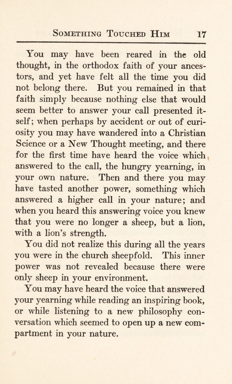 You may have been reared in the old thought, in the orthodox faith of your ances¬ tors, and yet have felt all the time you did not belong there. But you remained in that faith simply because nothing else that would seem better to answer your call presented it¬ self ; when perhaps by accident or out of curi¬ osity you may have wandered into a Christian Science or a New Thought meeting, and there for the first time have heard the voice which answered to the call, the hungry yearning, in your own nature. Then and there you may have tasted another power, something which answered a higher call in your nature; and when you heard this answering voice you knew that you were no longer a sheep, but a lion, with a lion’s strength. You did not realize this during all the years you were in the church sheepfold. This inner power was not revealed because there were only sheep in your environment. You may have heard the voice that answered your yearning while reading an inspiring book, or while listening to a new philosophy con¬ versation which seemed to open up a new com¬ partment in your nature.