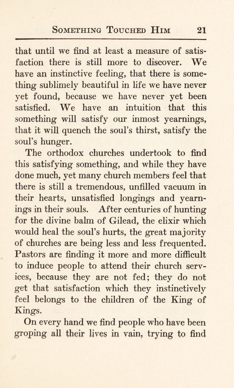 that until we find at least a measure of satis¬ faction there is still more to discover. We have an instinctive feeling, that there is some¬ thing sublimely beautiful in life we have never yet found, because we have never yet been satisfied. We have an intuition that this something will satisfy our inmost yearnings, that it will quench the soul’s thirst, satisfy the soul’s hunger. The orthodox churches undertook to find this satisfying something, and while they have done much, yet many church members feel that there is still a tremendous, unfilled vacuum in their hearts, unsatisfied longings and yearn¬ ings in their souls. After centuries of hunting for the divine balm of Gilead, the elixir which would heal the soul’s hurts, the great majority of churches are being less and less frequented. Pastors are finding it more and more difficult to induce people to attend their church serv¬ ices, because they are not fed; they do not get that satisfaction which they instinctively feel belongs to the children of the King of Kings. On every hand we find people who have been groping all their lives in vain, trying to find