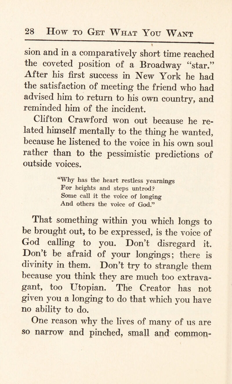 sion and in a comparatively short time reached the coveted position of a Broadway “star.” After his first success in New York he had the satisfaction of meeting the friend who had advised him to return to his own country, and reminded him of the incident. Clifton Crawford won out because he re¬ lated himself mentally to the thing he wanted, because he listened to the voice in his own soul rather than to the pessimistic predictions of outside voices. “Why has the heart restless yearnings For heights and steps untrod? Some call it the voice of longing And others the voice of God.” That something within you which longs to be brought out, to be expressed, is the voice of God calling to you. Don’t disregard it. Don’t be afraid of your longings; there is divinity in them. Don’t try to strangle them because you think they are much too extrava¬ gant, too Utopian. The Creator has not given you a longing to do that which you have no ability to do. One reason why the lives of many of us are so narrow and pinched, small and common-