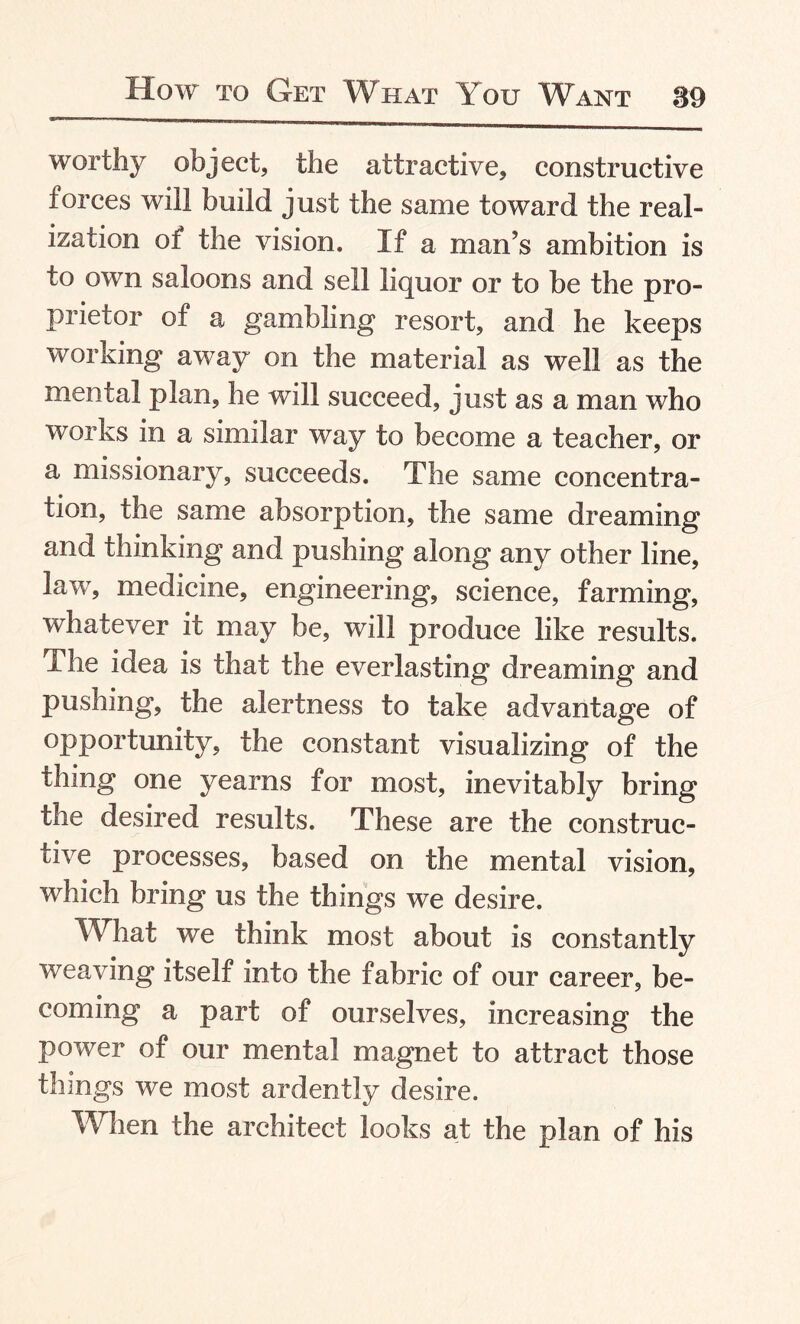 worthy object, the attractive, constructive forces will build just the same toward the real¬ ization of the vision. If a man’s ambition is to own saloons and sell liquor or to be the pro¬ prietor of a gambling resort, and he keeps working away on the material as well as the mental plan, he will succeed, just as a man who works in a similar way to become a teacher, or a missionary, succeeds. The same concentra¬ tion, the same absorption, the same dreaming and thinking and pushing along any other line, law, medicine, engineering, science, farming, whatever it may be, will produce like results. The idea is that the everlasting dreaming and pushing, the alertness to take advantage of opportunity, the constant visualizing of the thing one yearns for most, inevitably bring the desired results. These are the construc¬ tive processes, based on the mental vision, which bring us the things we desire. What we think most about is constantly weaving itself into the fabric of our career, be¬ coming a part of ourselves, increasing the power of our mental magnet to attract those things we most ardently desire. When the architect looks at the plan of his