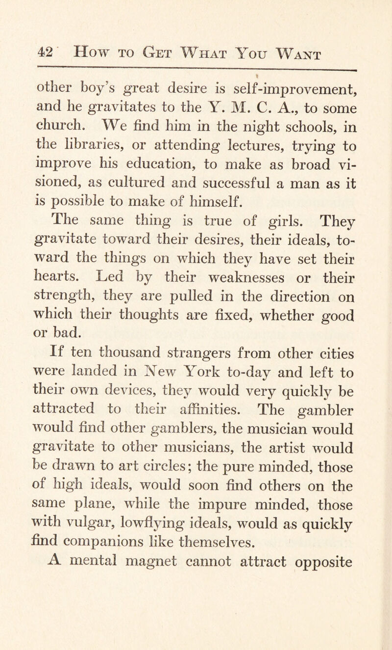 other boy’s great desire is self-improvement, and he gravitates to the Y. M. C. A., to some church. We find him in the night schools, in the libraries, or attending lectures, trying to improve his education, to make as broad vi¬ sioned, as cultured and successful a man as it is possible to make of himself. The same thing is true of girls. They gravitate toward their desires, their ideals, to¬ ward the things on which they have set their hearts. Led by their weaknesses or their strength, they are pulled in the direction on which their thoughts are fixed, whether good or bad. If ten thousand strangers from other cities were landed in Yew York to-day and left to their own devices, they would very quickly be attracted to their affinities. The gambler would find other gamblers, the musician would gravitate to other musicians, the artist would be drawn to art circles; the pure minded, those of high ideals, would soon find others on the same plane, while the impure minded, those with vulgar, lowflying ideals, would as quickly find companions like themselves. A mental magnet cannot attract opposite