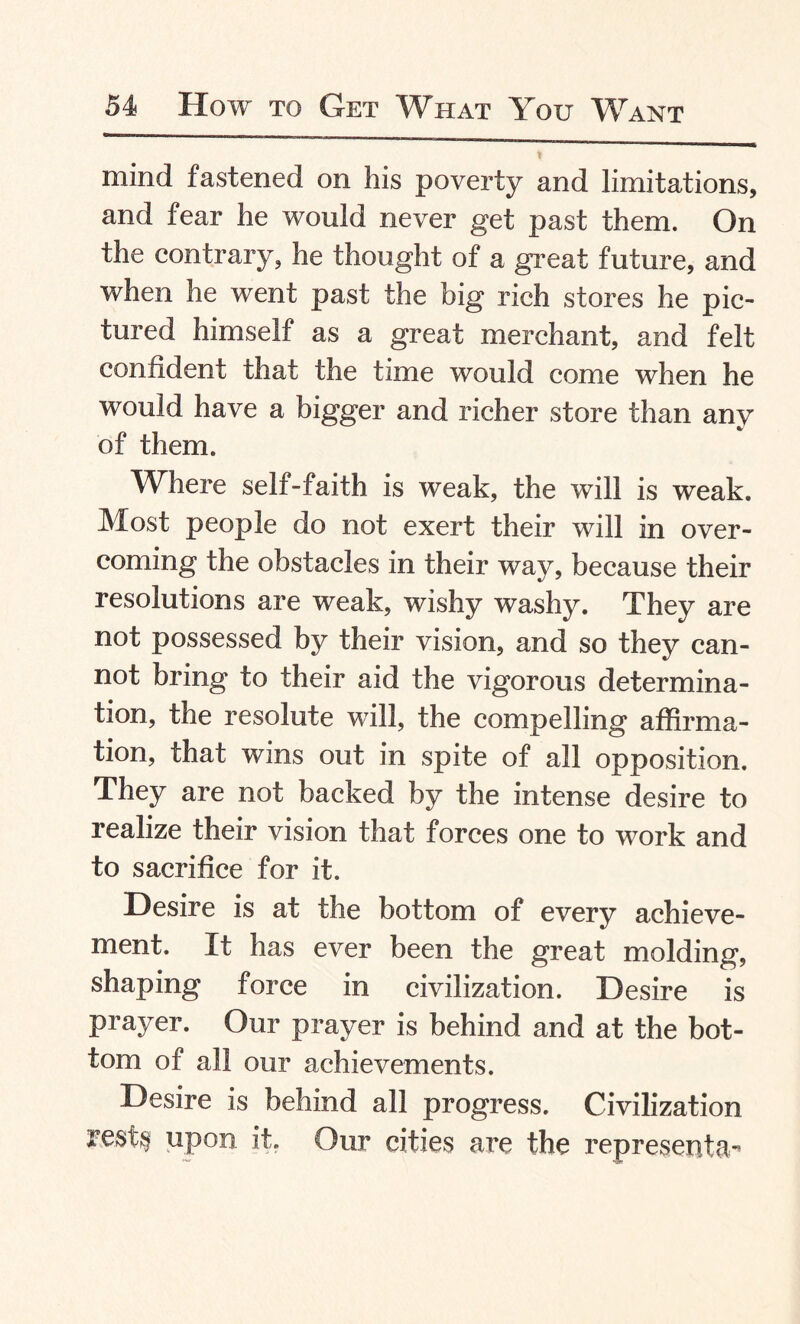 mind fastened on his poverty and limitations, and fear he would never get past them. On the contrary, he thought of a great future, and when he went past the big rich stores he pic¬ tured himself as a great merchant, and felt confident that the time would come when he would have a bigger and richer store than any of them. Where self-faith is weak, the will is weak. Most people do not exert their will in over¬ coming the obstacles in their way, because their resolutions are weak, wishy washy. They are not possessed by their vision, and so they can¬ not bring to their aid the vigorous determina¬ tion, the resolute will, the compelling affirma¬ tion, that wins out in spite of all opposition. They are not backed by the intense desire to realize their vision that forces one to work and to sacrifice for it. Desire is at the bottom of every achieve¬ ment. It has ever been the great molding, shaping force in civilization. Desire is prayer. Our prayer is behind and at the bot¬ tom of all our achievements. Desire is behind all progress. Civilization rest$ upon it. Our cities are the representa**