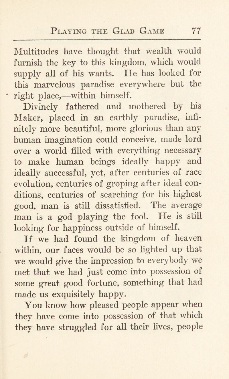 Multitudes have thought that wealth would furnish the key to this kingdom, which would supply all of his wants. He has looked for this marvelous paradise everywhere but the * right place,—within himself. Divinely fathered and mothered by his Maker, placed in an earthly paradise, infi¬ nitely more beautiful, more glorious than any human imagination could conceive, made lord over a world filled with everything necessary to make human beings ideally happy and ideally successful, yet, after centuries of race evolution, centuries of groping after ideal con¬ ditions, centuries of searching for his highest good, man is still dissatisfied. The average man is a god playing the fool. He is still looking for happiness outside of himself. If we had found the kingdom of heaven within, our faces would be so lighted up that we would give the impression to everybody we met that we had just come into possession of some great good fortune, something that had made us exquisitely happy. You know how pleased people appear when they have come into possession of that which they have struggled for all their lives, people