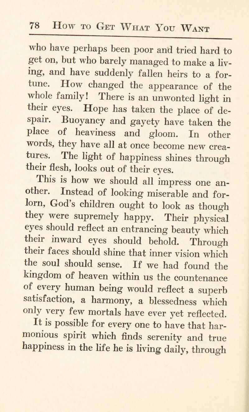 who have perhaps been poor and tried hard to get on, but who barely managed to make a liv¬ ing, and have suddenly fallen heirs to a for¬ tune. How changed the appearance of the whole family! There is an unwonted light in their eyes. Hope has taken the place of de¬ spair. Buoyancy and gayety have taken the place of heaviness and gloom. In other words, they have all at once become new crea¬ tures. The light of happiness shines through their flesh, looks out of their eyes. This is how we should all impress one an¬ other. Instead of looking miserable and for¬ lorn, God s children ought to look as though they were supremely happy. Their physical eyes should reflect an entrancing beauty which theii inward eyes should behold. Through their faces should shine that inner vision which the soul should sense. If we had found the kingdom of heaven within us the countenance of every human being would reflect a superb satisfaction, a harmony, a blessedness which only very few mortals have ever yet reflected. It is possible for every one to have that har¬ monious spirit which finds serenity and true happiness in the life he is living daily, through
