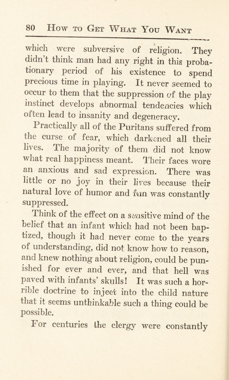 which were subversive of religion. They didn’t think man had any right in this proba¬ tionary period of his existence to spend precious time in playing. It never seemed to occur to them that the suppression of the play instinct develops abnormal tendencies which often lead to insanity and degeneracy. 11 actically all of the Puritans suffered from me curse of fear, which darkened all their lives. The majority of them did not know what real happiness meant. T heir faces wore an anxious and sad expression. There was little or no joy in their lives because their natural love of humor and mn was constantly suppressed. Think of the effect on a sensitive mind of the belief that an infant which had not been bap¬ tized, though it had never come to the years of understanding, did not know how to reason, and knew nothing about religion, could be pun¬ ished for ever and ever, and that hell was paved with infants’ skulls! It was such a hor¬ rible doctrine to inject into the child nature that it seems unthinkable such a thing could be possible. For centuries the clergy were constantly