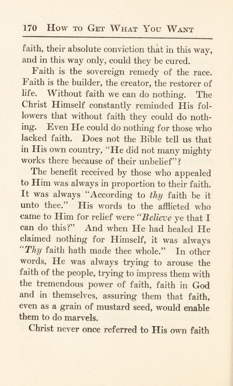 faith, their absolute conviction that in this way, and in this way only, could they be cured. Faith is the sovereign remedy of the race. Faith is the builder, the creator, the restorer of life. Without faith we can do nothing. The Christ Himself constantly reminded His fol¬ lowers that without faith they could do noth¬ ing. Even He could do nothing for those who lacked faith. Does not the Bible tell us that in His own country, “He did not many mighty works there because of their unbelief’5? The benefit received by those who appealed to Him was always in proportion to their faith. It was always “According to thy faith be it unto thee.” His words to the afflicted who came to Him for relief were Believe ye that I can do this?” And when He had healed He claimed nothing for Himself, it was always Thy faith hath made thee whole.” In other words, He was always trying to arouse the faith of the people, trying to impress them with the tremendous power of faith, faith in God and in themselves, assuring them that faith, even as a grain of mustard seed, would enable them to do marvels, Christ never once referred to His own faith