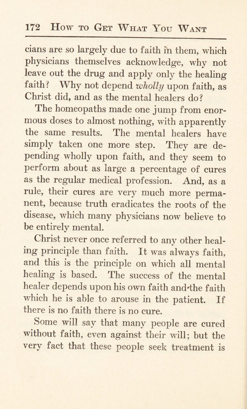 cians are so largely due to faith in them, which physicians themselves acknowledge, why not leave out the drug and apply only the healing faith? Why not depend wholly upon faith, as Christ did, and as the mental healers do? The homeopaths made one jump from enor¬ mous doses to almost nothing, with apparently the same results. The mental healers have simply taken one more step. They are de¬ pending wholly upon faith, and they seem to perform about as large a percentage of cures as the regular medical profession. And, as a rule, their cures are very much more perma¬ nent, because truth eradicates the roots of the disease, which many physicians now believe to be entirely mental. Christ never once referred to any other heal¬ ing principle than faith. It was always faith, and this is the principle on which all mental healing is based. The success of the mental healer depends upon his own faith and-the faith which he is able to arouse in the patient. If there is no faith there is no cure. Some will say that many people are cured without faith, even against their will; but the very fact that these people seek treatment is