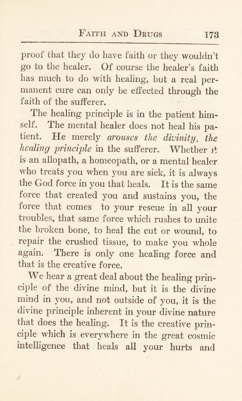 proof that they do have faith or they wouldn’t go to the healer. Of course the healer’s faith has much to do with healing, but a real per¬ manent cure can only be effected through the faith of the sufferer. The healing principle is in the patient him¬ self. The mental healer does not heal his pa¬ tient. He merely arouses the divinity, the healing principle in the sufferer. Whether it is an allopath, a homeopath, or a mental healer who treats you when you are sick, it is always the God force in you that heals. It is the same force that created you and sustains you, the force that comes to your rescue in all your troubles, that same force which rushes to unite the broken bone, to heal the cut or wound, to repair the crushed tissue, to make you whole again. There is only one healing force and that is the creative force. We hear a great deal about the healing prin¬ ciple of the divine mind, but it is the divine mind in you, and not outside of you, it is the divine principle inherent in your divine nature that does the healing. It is the creative prin¬ ciple which is everywhere in the great cosmic intelligence that heals all your hurts and