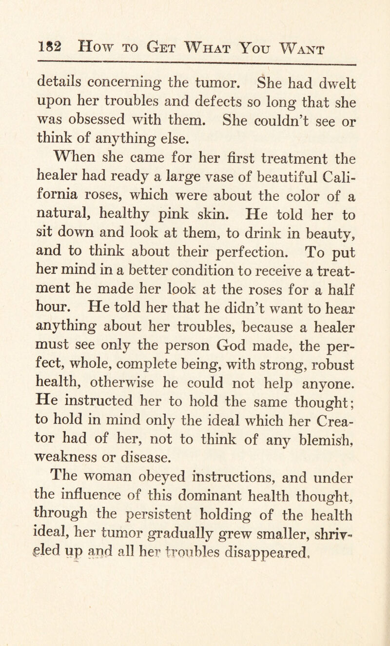 details concerning the tumor. She had dwelt upon her troubles and defects so long that she was obsessed with them. She couldn’t see or think of anything else. When she came for her first treatment the healer had ready a large vase of beautiful Cali¬ fornia roses, which were about the color of a natural, healthy pink skin. He told her to sit down and look at them, to drink in beauty, and to think about their perfection. To put her mind in a better condition to receive a treat¬ ment he made her look at the roses for a half hour. He told her that he didn’t want to hear anything about her troubles, because a healer must see only the person God made, the per¬ fect, whole, complete being, with strong, robust health, otherwise he could not help anyone. He instructed her to hold the same thought; to hold in mind only the ideal which her Crea¬ tor had of her, not to think of any blemish, weakness or disease. The woman obeyed instructions, and under the influence of this dominant health thought, through the persistent holding of the health ideal, her tumor gradually grew smaller, shriv¬ eled up and all her troubles disappeared.