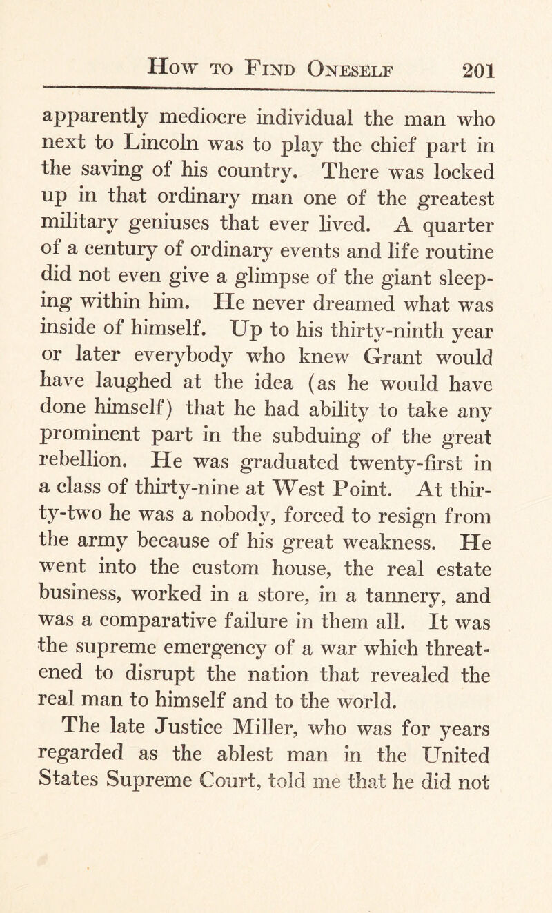 apparently mediocre individual the man who next to Lincoln was to play the chief part in the saving of his country. There was locked up in that ordinary man one of the greatest military geniuses that ever lived. A quarter of a century of ordinary events and life routine did not even give a glimpse of the giant sleep¬ ing within him. He never dreamed what was inside of himself. Up to his thirty-ninth year or later everybody who knew Grant would have laughed at the idea (as he would have done himself) that he had ability to take any prominent part in the subduing of the great rebellion. He was graduated twenty-first in a class of thirty-nine at West Point. At thir¬ ty-two he was a nobody, forced to resign from the army because of his great weakness. He went into the custom house, the real estate business, worked in a store, in a tannery, and was a comparative failure in them all. It was the supreme emergency of a war which threat¬ ened to disrupt the nation that revealed the real man to himself and to the world. The late Justice Miller, who was for years regarded as the ablest man in the United States Supreme Court, told me that he did not