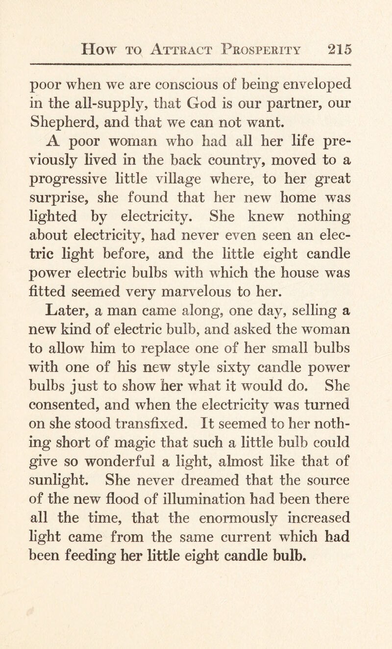 poor when we are conscious of being enveloped in the all-supply, that God is our partner, our Shepherd, and that we can not want. A poor woman who had all her life pre¬ viously lived in the back country, moved to a progressive little village where, to her great surprise, she found that her new home was lighted by electricity. She knew nothing about electricity, had never even seen an elec¬ tric light before, and the little eight candle power electric bulbs with which the house was fitted seemed very marvelous to her. Later, a man came along, one day, selling a new kind of electric bulb, and asked the woman to allow him to replace one of her small bulbs with one of his new style sixty candle power bulbs just to show her what it would do. She consented, and when the electricity was turned on she stood transfixed. It seemed to her noth¬ ing short of magic that such a little bulb could give so wonderful a light, almost like that of sunlight. She never dreamed that the source of the new flood of illumination had been there all the time, that the enormously increased light came from the same current which had been feeding her little eight candle bulb.