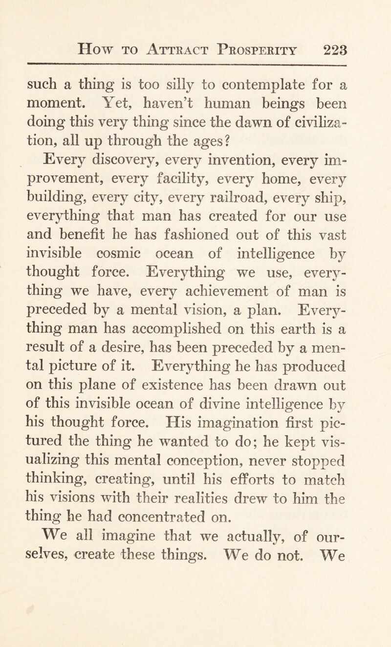 such a thing is too silly to contemplate for a moment. Yet, haven’t human beings been doing this very thing since the dawn of civiliza¬ tion, all up through the ages? Every discovery, every invention, every im¬ provement, every facility, every home, every building, every city, every railroad, every ship, everything that man has created for our use and benefit he has fashioned out of this vast invisible cosmic ocean of intelligence by thought force. Everything we use, every¬ thing we have, every achievement of man is preceded by a mental vision, a plan. Every¬ thing man has accomplished on this earth is a result of a desire, has been preceded by a men¬ tal picture of it. Everything he has produced on this plane of existence has been drawn out of this invisible ocean of divine intelligence by his thought force. His imagination first pic¬ tured the thing he wanted to do; he kept vis¬ ualizing this mental conception, never stopped thinking, creating, until his efforts to match his visions with their realities drew to him the thing he had concentrated on. We all imagine that we actually, of our¬ selves, create these things. We do not. We