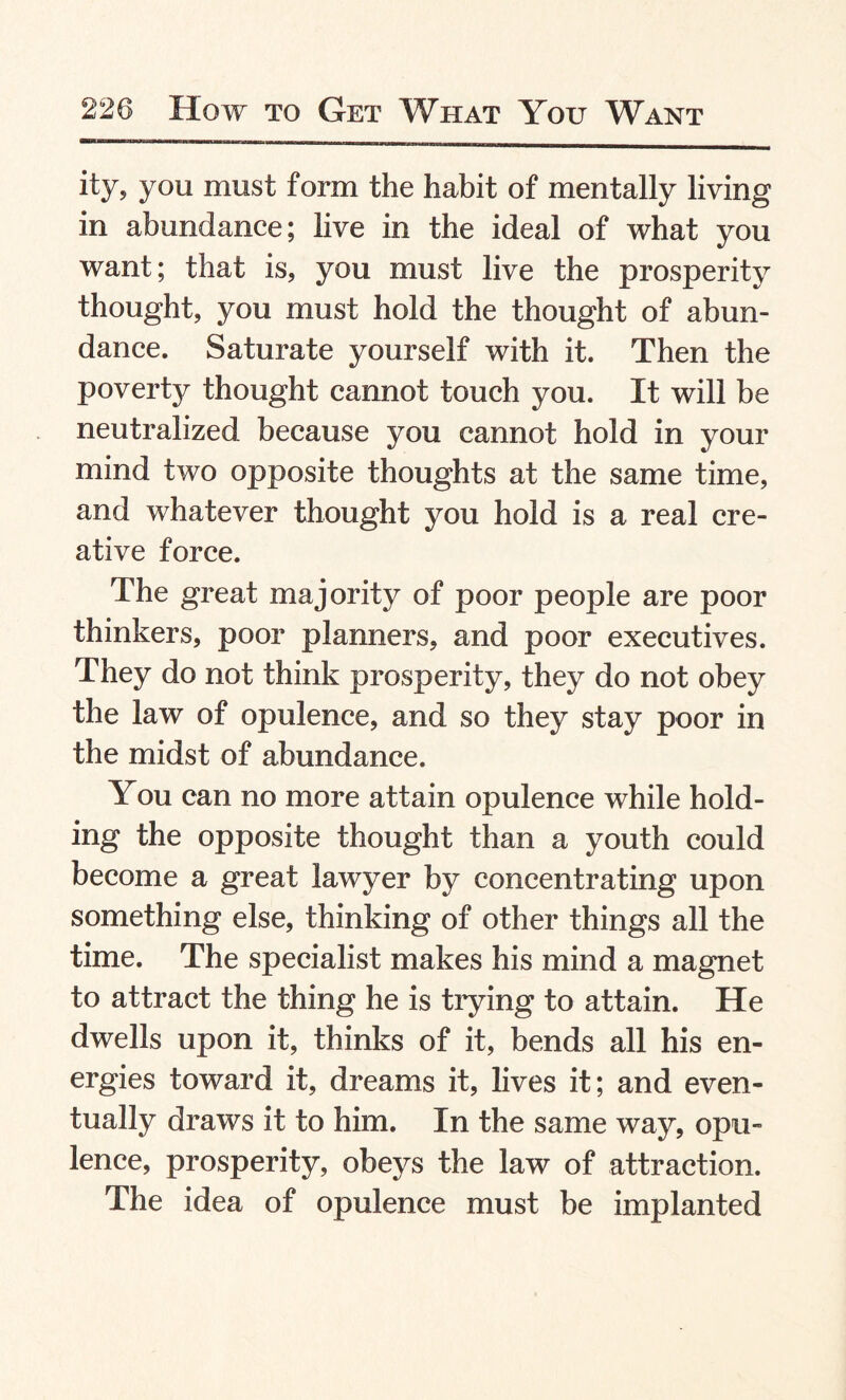 ity, you must form the habit of mentally living in abundance; live in the ideal of what you want; that is, you must live the prosperity thought, you must hold the thought of abun¬ dance. Saturate yourself with it. Then the poverty thought cannot touch you. It will be neutralized because you cannot hold in your mind two opposite thoughts at the same time, and whatever thought you hold is a real cre¬ ative force. The great majority of poor people are poor thinkers, poor planners, and poor executives. They do not think prosperity, they do not obey the law of opulence, and so they stay poor in the midst of abundance. You can no more attain opulence while hold¬ ing the opposite thought than a youth could become a great lawyer by concentrating upon something else, thinking of other things all the time. The specialist makes his mind a magnet to attract the thing he is trying to attain. He dwells upon it, thinks of it, bends all his en¬ ergies toward it, dreams it, lives it; and even¬ tually draws it to him. In the same way, opu¬ lence, prosperity, obeys the law of attraction. The idea of opulence must be implanted