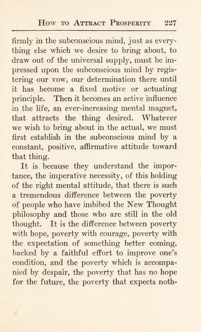 firmly in the subconscious mind, just as every¬ thing else which we desire to bring about, to draw out of the universal supply, must be im¬ pressed upon the subconscious mind by regis¬ tering our vow, our determination there until it has become a fixed motive or actuating principle. Then it becomes an active influence in the life, an ever-increasing mental magnet, that attracts the thing desired. Whatever we wish to bring about in the actual, we must first establish in the subconscious mind by a constant, positive, affirmative attitude toward that thing. It is because they understand the impor¬ tance, the imperative necessity, of this holding of the right mental attitude, that there is such a tremendous difference between the poverty of people who have imbibed the New Thought philosophy and those who are still in the old thought. It is the difference between poverty with hope, poverty with courage, poverty with the expectation of something better coming, backed by a faithful effort to improve one’s condition, and the poverty which is accompa¬ nied by despair, the poverty that has no hope for the future, the poverty that expects noth-