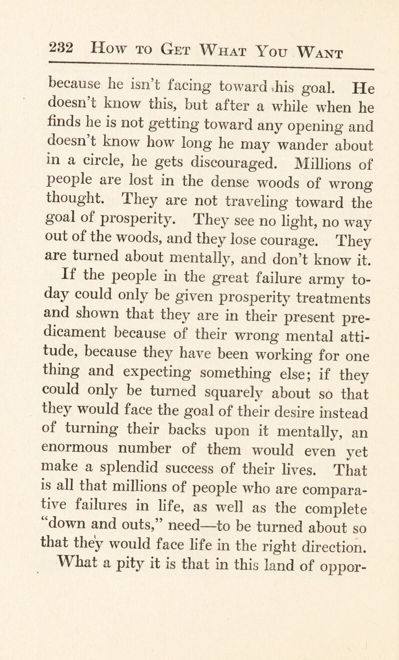 because he isn’t facing toward his goal. He doesn t know this, but after a while when he finds he is not getting toward any opening and doesn’t know how long he may wander about in a circle, he gets discouraged. Millions of people are lost in the dense woods of wrong thought. They are not traveling toward the goal of prosperity. The}^ see no light, no way out of the woods, and they lose courage. They are turned about mentally, and don’t know it. If the people in the great failure army to¬ day could only be given prosperity treatments and shown that they are in their present pre¬ dicament because of their wrong mental atti¬ tude, because they have been working for one thing and expecting something else; if they could only be turned squarely about so that they would face the goal of their desire instead of turning their backs upon it mentally, an enormous number of them would even yet make a splendid success of their lives. That is all that millions of people who are compara¬ tive failures in life, as well as the complete down and outs,” need—to be turned about so that they would face life in the right direction. What a pity it is that in this land of oppor-